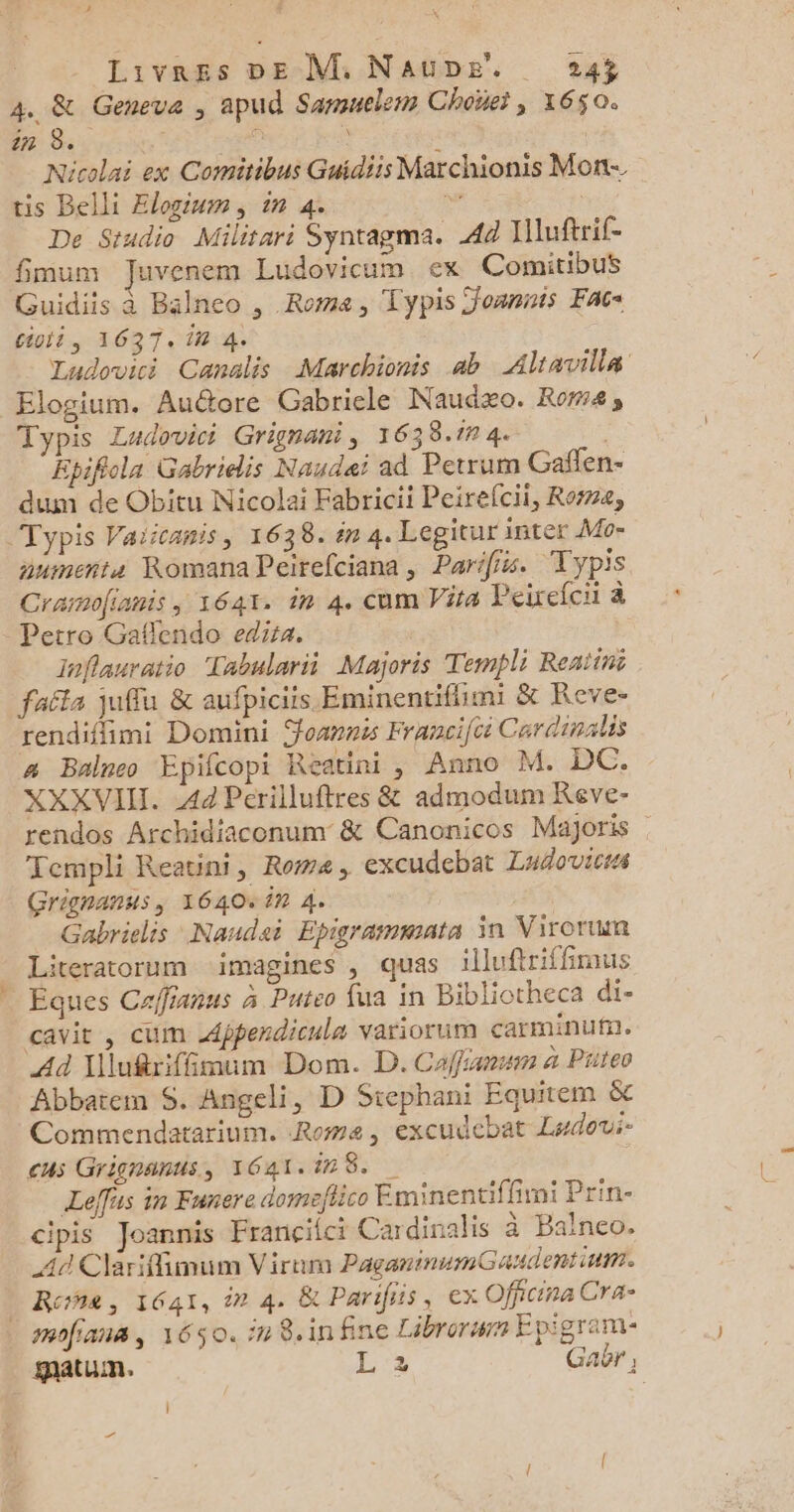 4. &amp; Geneva , apud Sammelsm Choïeï, 1650. “FAR PER Ê ‘ Nicolai ex Comitibus Guidiis Marchionis Mon tis Belli Ælogium , in 4. - De Studio Militari Syntagma. A4 Jluftrif- fimum Juvenem Ludovicum ex Comitibus Guidiis à Balneo , Roma, Typis Joæmnts Fac« cioti, 1637. 18 4: Ludovici Canalis Marchionis ab Alravilla Elogium. Autore Gabriele Naudæo. Roes Typis Ludovici Grignani, 1638.17 4. Epifola Gabrielis Naudai ad Petrum Gañlen- dum de Obitu Nicolai Fabricii Peirelcii, Roe, Typis Vaiicanis, 1638. in 4. Legiturinter Mo- auments Romana Peirefciana, Parifiis. Typis Crarmolianis, 1641. in 4. cum Vira Peirefcii à Petro Gaflendo edita. Inflauratio Tabularii Majoris Templi Rentini faëla juffu &amp; aufpiciis Eminentifiimi &amp; Reve- rendiffimi Domini Joannis Francifcé Cardinalis # Balneo Epifcopi Reatini , Anno M. DC. XXXVII. 44 Perilluftres &amp; admodum Reve- rendos Archidiaconum &amp; Canonicos Majoris Templi Reatini, Rome, excudebat Ludovic Grignanus, 1640+in À. | Gabrielis Naudei Epigrammnta in Virorun Literatorum imagines , quas iluftriffimus Éques Caffianus à Puteo fua in Biblictheca di- cavit , cum Appendicula variorum carminutn. Ad Uluriffimum Dom. D. Caffanmwm à Püteo Abbatem $. Angeli, D Stephani Equitem &amp; Commendatarium. Rome, excudcbat Lsdoui- cus Grignantis, 1641.18. Leffiis im Funere domeflico Eminentiffi Prin- cipis Joannis Françifci Cardinalis à Balneo. A0 Clarifimum Virum PaganinumGasdentinn. Rene, 1641, 5 4. 8 Parifiis, ex Officina Cra- | mofians, 1650. in 8.in fine Librorum Epigram- gatuin. LR Jabr ;