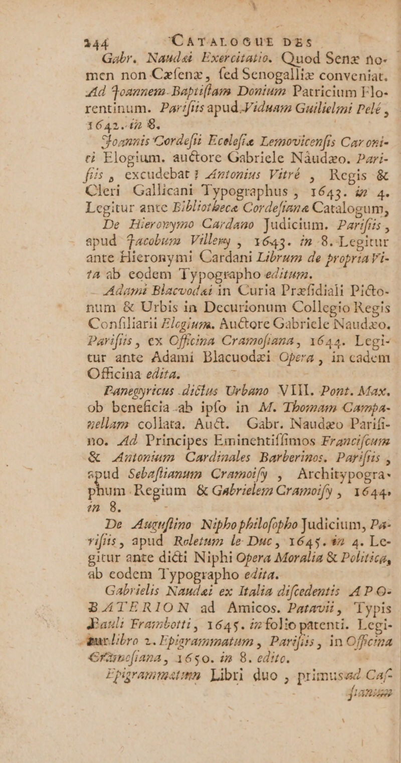 A: 244 CATALOGUE DES Gabr. Naudai Exercitatio. Quod Senæ no- men non Cæfenx, fed Senogalliæ conveniat. Ad Foannem.Bapriflam Donium Patricium Flo- rentinum. Parifiis apud Viduarn Guilielmi Pelé , 1642.4n 8. | Jonnnis Cordefii Ecelefie Lemovicenfis Car oni- à Elogium. auétore Gabriele Näudæo. Pari- fis , excudebat 7 Awionius Vitré , Regis &amp; Cleri Gallicani Typographus , 1643. in 4. Legitur ante Bibliothece Cordefinne Caralogum, De Hieronymo Cardano Judicium. Parifis, . spud acobum Villeny ; 1643. in 8.-Lepitur ante Hieronymi Cardani Librum de propriaV'i- ta ab eodem Typographo editum. Adam Blacvodai in Curia Præfdiali Piéto- num &amp; Urbis in Decurionum Collegio Regis Confiliari Ælcgium. Autore Gabriele Naudxo, Parifis, ex Officina Cramofians, 1642. Legi- tur ante Adami Blacuodæi Opera | in cadem Oficina edita. + Panegyricus diétus Urbano NII. Pont. Max. ob beneñcia ab ipfo in M. Thomam Campa- aellam collata. Au&amp;. Gabr. Naudæo Parifi- no. Ad Principes Eminentiflimos Francifcurm &amp; Antonium Cardinales Barberinos. Parifiis , spud Sebafiianum Cramoify ; Architypogra- phum Regium &amp; Gabriele Cramoily ; 1644 in 8. . | De Augnflino Niphophilofopho Judicium, P#- vifs, apud Roletum le Duc, 1645.#n 4. Le- gitur ante diéti Niphi Opera Moralia &amp; Politica, ab eodem Typographo edita. Gabrielis Naudeï ex Italia diftedentis AP O- BATERION ad Amicos. Paravi, Typis Paul: Framborti, 1645. infoliopatenti. Legi- œurlibro 2. Episramimatum , Paris , In Offcina Gräinofiana, 1650. in 8. edito. Epigrammatmn Libri duo , primussd Caf fans | \