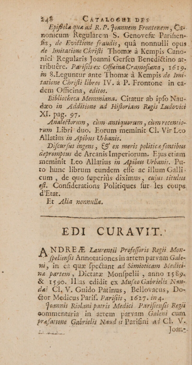 _ Epifiole qua ad R.P.Fonnnem Frontenem , Cas. nonicum Regularem S. Genovefæ Parifien-. fis, de Eviétione fraudis, quâ nonnulli opus. de Initatione Chrifii Thomæ à Kempis Cano- nici Regularis Joanni Gerfen Benediétino at tribuère. Parifiisex OffieinaCrarolians, 1619. 7 3.Leguntur ante Thomæ à Kempis de Ii- tatione Chriffi Libros AV. à P. Frontone in ea- dem Offcina, editos. Bibliotheca Memsians. Citatur ab ipfo Nau- dæo in Additione ad Hifloriamn Regis Ludovici XI. pag. 97, Analeftorum ; chin-antiquertn , Ch recentio=. rum Libri duo. Eorum meminit CI. Vir Leo Allatius #7 Apibus Urbanis. | _ Difcurfus ingens, ES ex meris politice fontibus Seprempius de ArcanisImperiorum. Ejus etiam meminit Leo Allatius #7 Apibus Urbanis. Pu- to hunc librum eundem effe ac illum Galli: cum , de quo fuperins diximus, cwjus titulrs eff. Confiderations Politiques fur- Les coups. d'Etat. 0 F Ft Alia nonnulla. EDI CURAVIT. ANDREÆ Laurentii Profefforis Regii Mon- © fpelienfis Annotationes in artem par vain Gale- #1, in &lt;a quæ fpeétant #4 Simioticam Medici- na partem, Dictatæ Monfpelii , anno 1589. &amp; 1590. Ils edidit ex Mufeo Gabrielis Nau- dei CI, V. Guido Patinus, Bellovacus, Do- étor Medicus Parif. Parifiis, 1627. in4. Toannis Riolani patris Medici. Pariienfis Regis gommentaria in aïtem parvam Galeri cum prafatione Gabrilis Naud st Pariini 47 # Va. oan- CR CSSS