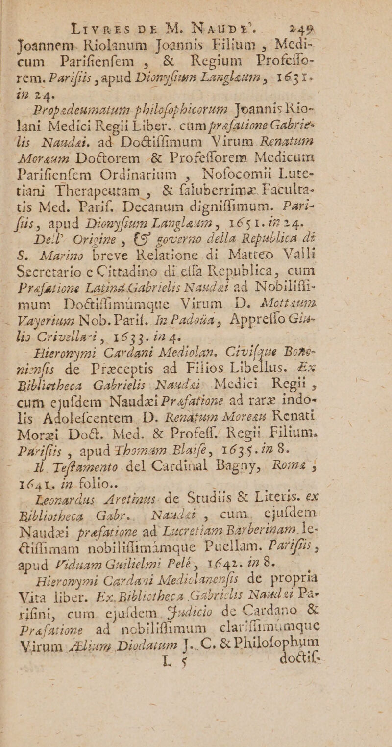 / Joannem. Riolanum Joannis Filium , Medi- cum Parifienfem , & Regium Profcflo- rem. Parifiis japud Dionyfiwr Langlaum , 1637. in 24. : Propedeurnatuss philefohicorum Yoannis Rio- lani Medici Regii Liber. cum prefatione Gabrie- lis Nandai, ad Doétiffimum Virum Renaiun Moraum Doétorem -& Profeflorem Medicum Parifienfem Ordinarium , Nofocomii Lute- tiani Therapeutam , & faluberrimæ. Faculta- tis Med. Parif. Decanum digniflimum. Pari- fiis, apud Dionyfiun Langleun, 1651.i724. Dell Orisine , €S soverno della Republica di S. Marino breve Relatione di Matteo Vaili ecretario e Cittadino di effa Republica, cum Prafatione Laiina.Gabrielis Naudat ad Nobilifii- mum Doétifimumque Virum D. Morse Vayerium Nob. Pari. Ie Padoña, Appreflo Gis- lio Crivella-i, 1633.17 4. | Hieronyri Cardani Mediolan. Civilque Bons- ninfis de Præceptis ad Filios Libellus. Æx Riblietheca Gabrielis Naudai Medici Regii, cum ejufdem Naudæi Prafatione ad raræ indo- lis Adolefcentem D. Reratun Morean Revatt Moræi Doë&. Med. & Profeff, Regi Filium. Parifiis , apud Thornam Blaile, 1635.12 8. I, Teffamento del Cardinal Bagny, Roïns ; 1641. 1#-folio.. ‘ _ Leonardus Aretiaus. de Srudiis & Literis. ex Ribliotheca Gabr.. Nasd:i , cum. cjufdem Naudæi prefatione ad Lucrerinm Barberinam. le- &iflimam nobilifimamaque Puellam. Paris , apud Piduam Guiliclmi Pelé, 1642. in 8. Hieronymi Cardani Mediolanenfis de propria Vira Liber. Ex, Bibliotheca Gabrics Naud Pa- rifini, cum. ejufdem, dico de Cardano & Prafatione ad nobilifimum clariflimumque Virum_Æliwm Diodatum JC, & Philofophum L'$ | doctif-