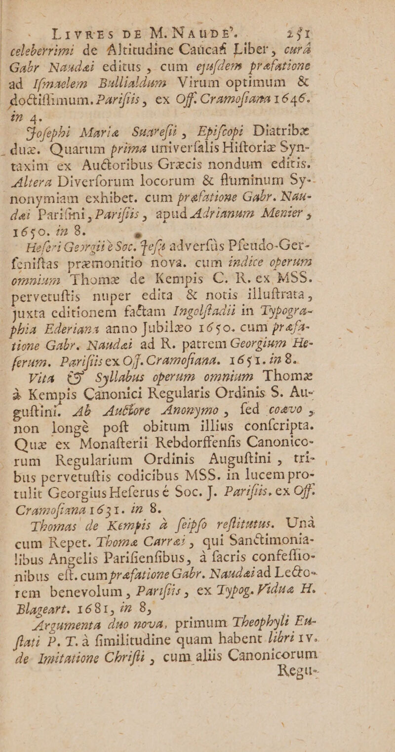 OS | . Livres DE M.NauDe’. i$r | celeberrimi de Altitudine Caricañ Liber, cr | Gabr Naudai editus , cum egdem prafatione ad ffimaclemn Bullialdum Virum optimum & dotiflimum. Parifiis, ex Off. Cramofiama 1646. in 4. Jofephi Marie Suarefii, Epiftopi Diatribæ _duz. Quarum prima umiverfalis Hiftoriæ Syn- taxim ex Auctoribus Græcis nondum editis, _Altera Diverforum locorum & fluminum Sy-- nonymiam exhibet. cum prafatione Gabr. Nau- dei PariGni,Parifiis, apud Adyrianum Menier ; 1650. 17 8. x. Hefori Gepraii è Soc. Fefs adverfüs Pfeudo-Ger- feniflas præmonitio nova. cum é#dice oberums omnium Thomæ de Kempis C. R.ex MSS. pervetuftis nuper edita & notis illuftrata, _juxta cditionem faêtam Zrgolffadii in Tipogra- phia Ederians anuo Jubilæo 1650. cum pra/a- tione Gabr. Nandei ad KR. patrem Georgium He- ferum. Parifiisex Of. Cramofinna. 1651. 1in 8. viva €S Syllabus operum omnium Thomæ à Kempis Canonici Regularis Ordinis S. Au- guftini. Ab Autiore Anonymo , fed coavo , non longè poft obitum illius confcripta. Quæ ex Monafterii Rebdorffenfis Canonico- _rum Regularium Ordinis Auguftini , tri- bus pervetuftis codicibus MSS. in lucem pro- tulit Georgius Heferusé Soc. J. Parifiis. ex Off. Cramofiana1631. in 8. Thomas de Kempis à feipfo reflitutus. Unà cum Repet. Thomæ Carrai , qui Sanétimonia- libus Angelis Parifienfibus, à facris confeflio- nibus eft.cumprefarione Gabr. Naudaïad Le&o- rem benevolum, Parifis, ex Typog. Vidua H.. Blageart. 1681,7 8, Lrouments duo nova, primum Theophyli Eu- flati P. T. à fimilitudine quam habent Jibré 1v. de. Imitatione Chrifti , cum aliis Canonicorum Regu-