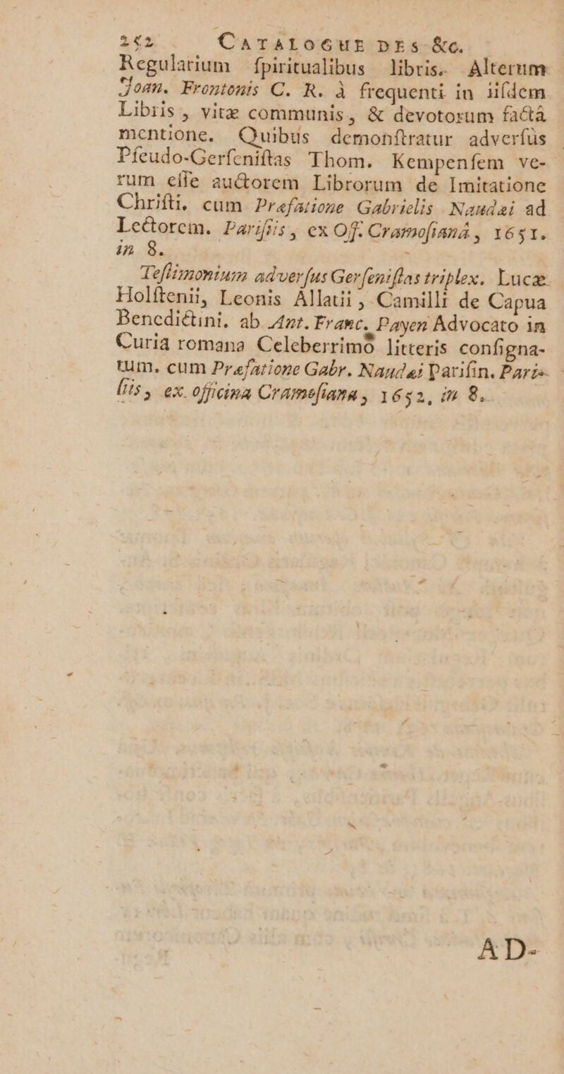 262 CATALOGUE DES &c. Regularium fpiritualibus Jibris. Alterum Joan. Frontonis C. R. à frequenti in 1fdem Libiis , vitæ communis, & devotorum fatà mentione. Quibus demonftratur adverfüs Pieudo-Gerfeniftas Thom. Kempenfem ve- rum elfe auétorem Librorum de Imitationc Chrifti, cum Prefaiione Gabrielis Nanqai ad Lcétorcm. Parifiis, ex Of: Cramofianä, 1651. in 8. x Teflémonium adver fus Gerfeniflas triplex. Lucæ Holfteni, Leonis Allatii, Camilli de Capua Bencdiétini, ab Ant. Franc. Payer Advocato in Curia romana CeleberrimO litteris configna- tm. cUM Prafatione Gabr. Nandeï Parifin. Paris.