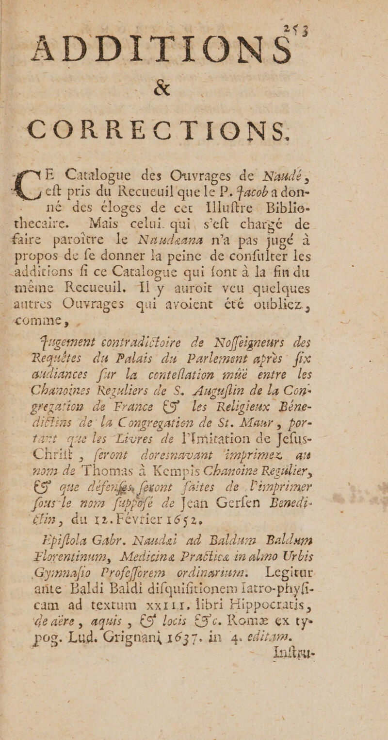 . se VAERNEEMEENN 243 | ADDITIONS CORRECTIONS. NE Catalogue des Ouvrages de Nawdé, L: cft pris du Recueuil que le P. Facob a don- né des éloges de cer Illuftre Biblio- thecaire. Mais celui. qui, s’eft chargé de faire paroitre le Nuxdeans n'a pas jugé à propos de fe donner la peine de confulter les additions fi ce Caralogue qui font à la fin du même Recueuil. Il y auroit veu quelques autres Ouvrages qui avoient été oubliez, LCOMME»s , Tugerment contradictoire de Noffeigneurs des Requêtes du Palais du Parlement après fix udiances [ir la contellation méë entre les Chanoines Rezuliers de S. Augullin de la Con greza'ion de France €S les Religieux Bêne- diffins ‘de’ la Congregation de St. Maur, por- tart qe les Livres de limitation de Jefus- Chrüt , feront doresnavant ‘imprimez an 2073 de Thomas à Kempis Chanoine Regülier, ES que défenges fexont faites de l'inpriner fousle nor fappôfé de Jean Gerfen Benedi- ‘éfin, du 12.FévHier 1652, Epifiola Gabr. Naudei nd Baldum Balduwm Florentinum, Medicine Praltice in alino Urbis Gyinnalio Profefforem ordinariwm. Legivur añte Baldi Baïldi difquifitionem [atro-phy{i. cam ad textum xx1Lr, libri Hippocratis, de aère, aquis , €S' locis Sc. Romæ ex ty pog. Lud. Grignani 1637. in 4. ediram. - Jar.