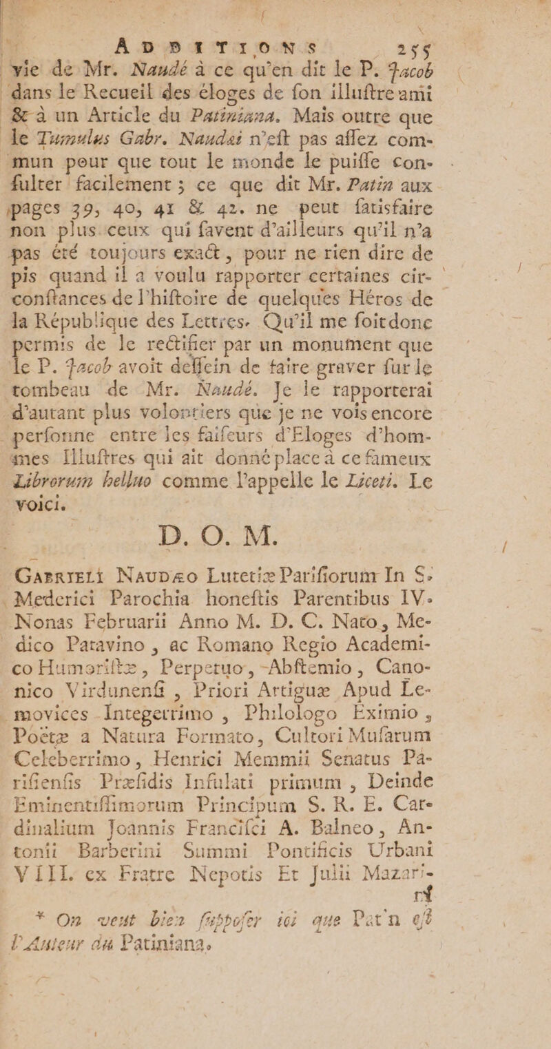 É “ LR ADHBITIONS A DES vie de Mr. Naudé à ce qu’en dit le P. acob X dans le Recueil des éloges de fon illuftre ami 8 à un Article du Parininna. Mais outre que le Tuinulus Gabr. Naudeï n’eft pas aflez com- mun pour que tout le monde le puiffe con- fulter ! facilement ; ce que dit Mr. Patin aux pages 39, 40, 41 & 42. ne peut farisfaire non plus ceux qui favent d’ailleurs qu’il n’a pas été toujours exact, pour ne rien dire de pis quand il a voulu rapporter certaines cir- conftances de l’hiftoire de quelques Héros de la République des Lettres. Qu'il me foitdone permis de Île rectifier par un monument que Île P. Facob avoit deffein de faire graver fur le tombeau de Mr. Naudé. Je le rapporterai _d’autant plus volontiers que je ne vois encore -perfonne entre les faifeurs d'Eloges d’hom- #mes [lluftres qui ait donné place à ce fameux Librorusn helluo comme l'appelle le Zzceri. Le voici. * D. O. M. Gasrrezi NauDszo Lutetiæ Parifiorum In S; . Mederici Parochia honeftis Parentibus IV: Nonas Februari Anno M. D. C. Nato, Me- _ dico Paravino , ac Romano Regio Academi- co Humoriftz, Perperuo, -Abftemio, Cano- nico Virdunenf , Priori Artiguæ Apud Le- . movices Integerrimo , Ph:lologo Eximio , Poëtz a Natura Formato, Cultori Mufarum Celeberrimo, Henrici Memmii Senatus Pa- rifenfis Præfidis Infulati primum , Deinde Eminentiffimorum Principum S. R. E. Car- dinalium Joannis Francifci A. Balneo, An- tonii Barberini Summi Pontificis Urbani VIII, ex Fratre Nepotis Et Jul Mazari- * On vent bier fusbofer ici que Patn dt l'Anteur da Patiniana,.