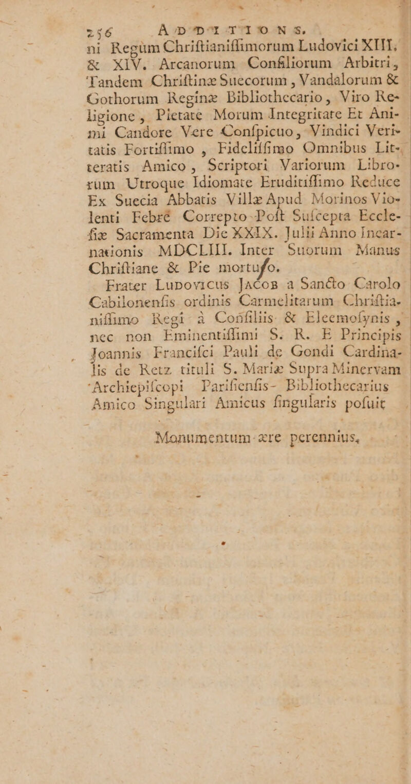 + CT 256 ADD'ITIIONS, | ‘Tandem Chriftinæ Suecorum , Vandalorum &amp; Gothorum Reginæ Bibliothecario, Viro Ke- ligione, Pierate Morum Integritare Et Ani- mi Candore Vere Confpicuo, Vindici Veri- teratis Amico, Scriptori Variorum Libro- + lenti Febré Correpto Poit Sufcepra Eccle- fiæ Sacramenta Die XXIX. Julii Anno Incar- nationis MDCLIIT. Inter Suorum Manus Chriftiane &amp; Pie mortufo. Frater Lupovicus JACo8B a Sanéto Carola Cabilonenfis ordinis Carmelitarum.Chriftia. nec non Eminentifhnni S: KR. E Principis Joannis Francifci Pauli de Gondi Cardina- lis de Retz tituli S. Mariæ Supra Minervam ‘Archiepifcopi Parifenfs- Bibliothecarius Amico Singulari Anucus fingularis pofuit Monumentum-ære perennius,