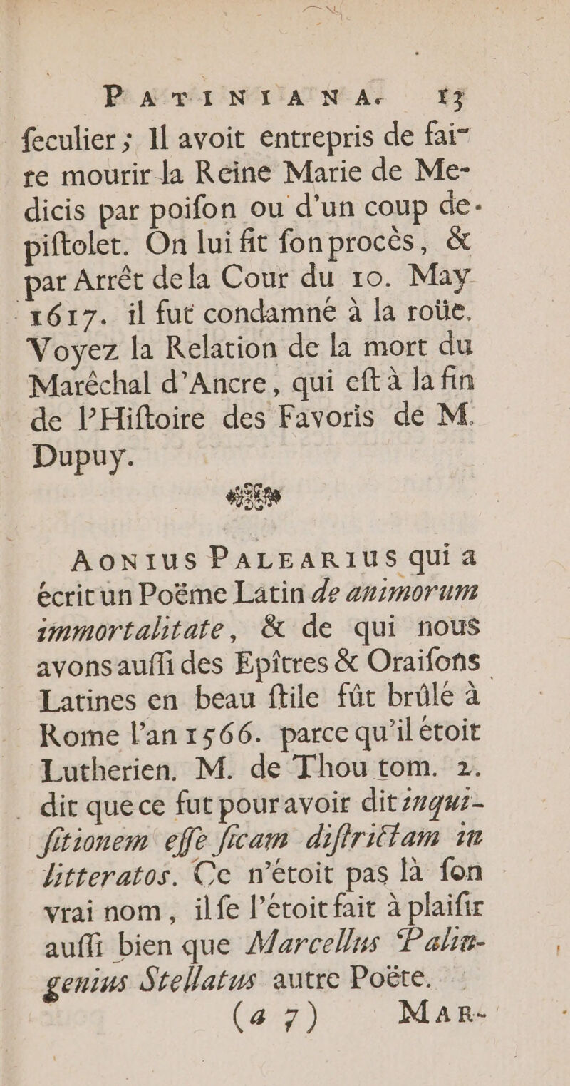 Pari NT AN A+ #3 feculier ; 11 avoit entrepris de fai- re mourir la Reine Marie de Me- dicis par poifon ou d'un coup de. piftoler. On lui fit fonprocès, &amp; par Arrêt dela Cour du 10. May 1617. il fut condamne à la roûe. Voyez la Relation de la mort du Maréchal d’Ancre, qui eftà la fin de l’Hiftoire des Favoris dé M. _ Dupuy. Es AONIUS PALEARIUS Qui 4 écritun Poëme Latin de animorum immortalitate, &amp; de qui nous avons aufli des Epîtres &amp; Oraifons Latines en beau ftile fût brûle à Rome l'an 1566. parce qu’il étoit Lutherien. M. de Thou tom. 2. _ dit quece fut pouravoir dit:1qm:- fitionem eff ficam difirittam 1 litteratos. Ce n’étoit pas là fon vrai nom, ilfe l’étoit fait à plaifir auffi bien que Marcellus Pahe- genius Stellatus autre Poëte. | (427) M a r.-