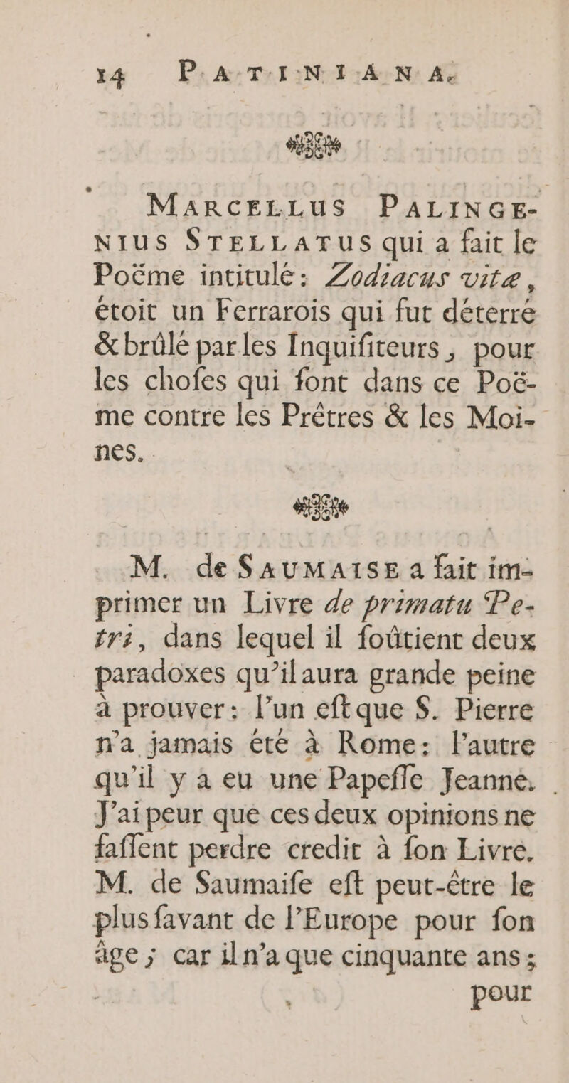 “5e MaARCELLUS PALINGE- NIUS STELLATUS qui a fait le Poëme intitulé: Zodiacus vite, étoit un Ferrarois qui fut déterré &amp; brûlé parles Inquifiteurs, pour les chofes qui font dans ce Poë- me contre les Prêtres &amp; les Moi- nes. M. de SAUMAISE a fait im- primer un Livre de primatu Pe- tri, dans lequel il foütient deux paradoxes qu’ilaura grande peine à prouver: l’un eftque S. Pierre n'a jamais été à Rome: l'autre qu'il y a eu une Papefñle Jeanne, | J'ai peur que ces deux opinions ne faflent perdre credit à fon Livre. M. de Saumaife eft peut-être le plus favant de l’Europe pour fon âge ; Car iln’a que cinquante ans; pour