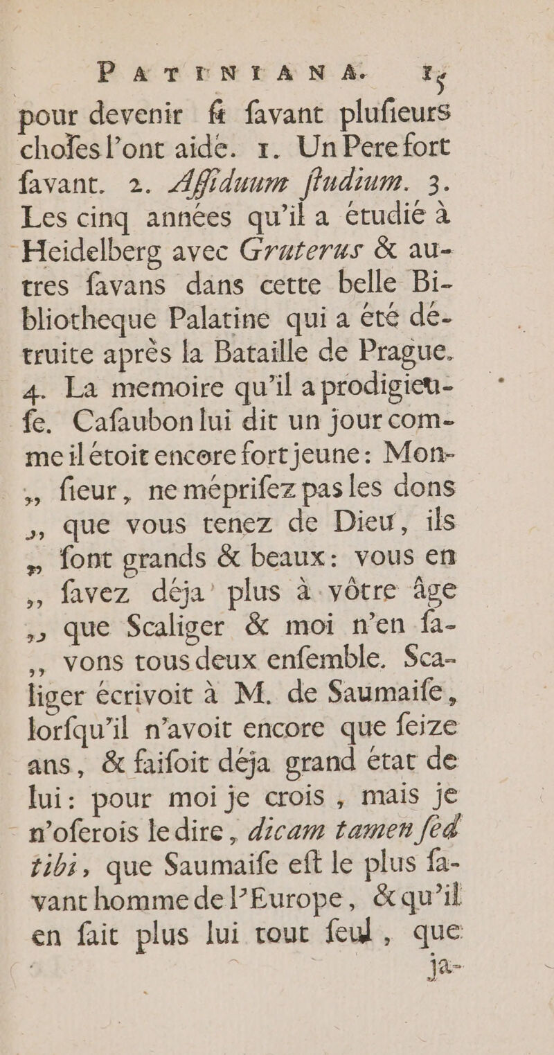 PATENTANA. pour devenir ft favant plufieurs choïes l’ont aide. 1. Un Pere fort favant, 2. AMiduum fludium. 3. Les cinq années qu’il a étudié à Heidelberg avec Gruferus &amp; au- tres favans dans cette belle Bi- bliotheque Palatine qui a été de- truite après la Bataille de Prague. 4. La memoire qu’il a prodigieu- fe. Cafaubon lui dit un jour com- meilétoit encore fort jeune: Mon- ,, fieur, neméprifez pas les dons ,, que vous tenez de Dieu, ils » font grands &amp; beaux: vous en ,, favez déja’ plus à vôtre âge ,, que Scaliger &amp; moi n’en fa- . vons tous deux enfemble. $ca- liger écrivoit à M. de Saumaife, lorfqu’il n’avoit encore que feize ans, &amp; faifoit déja grand état de lui: pour moi je crois, mais je noferois ledire, dicam tamen fed tibi, que Saumaife eft le plus fa- vant homme de l’Europe, &amp;qu’il en fait plus lui rour feu, que | ja-