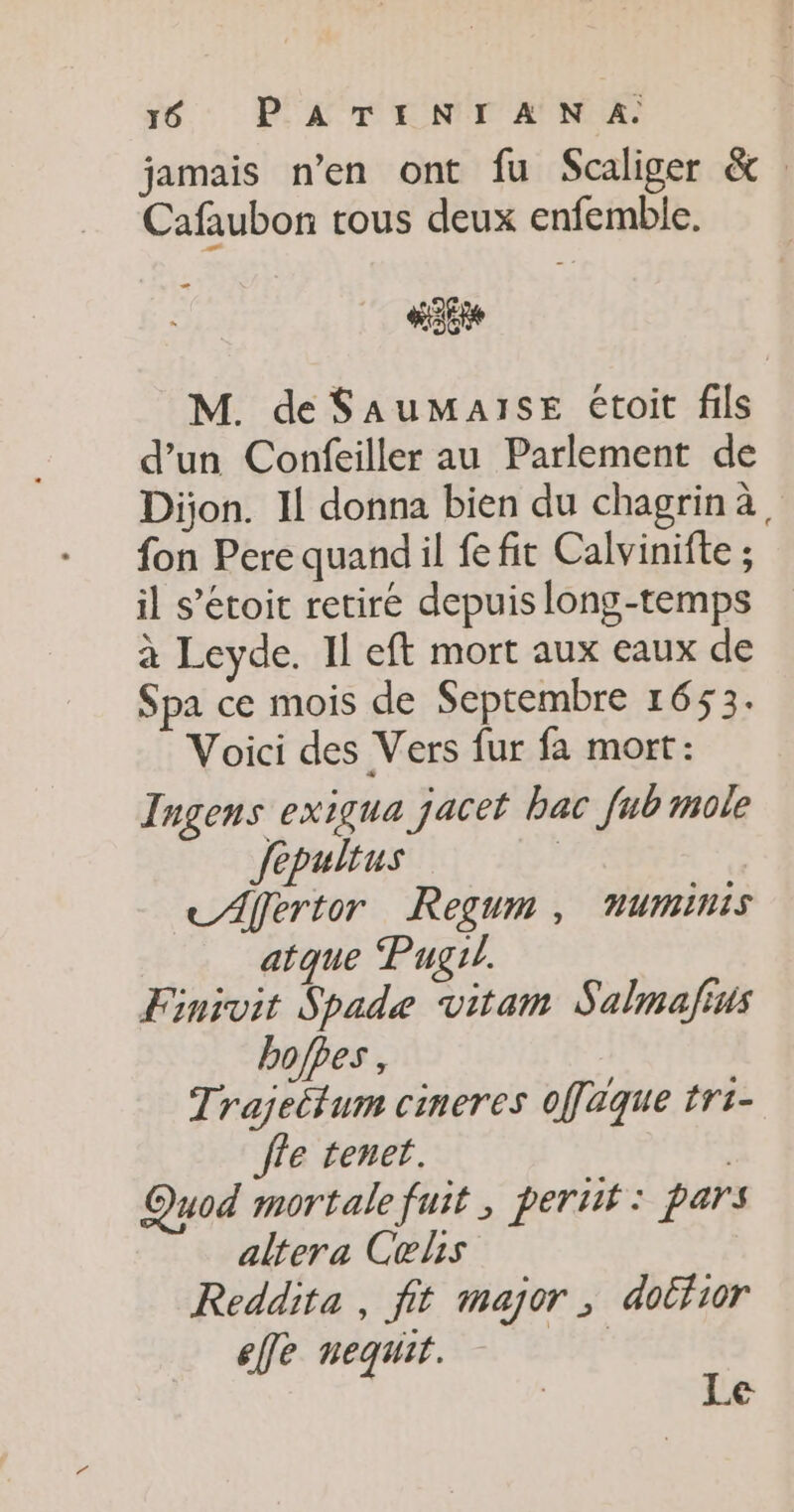 jamais n'en ont fu Scaliger &amp; Cafaubon tous deux enfemble. HE M. de SAuMaIsE étoit fils d’un Confeiller au Parlement de Dion. Il donna bien du chagrinà, fon Pere quand il fe fit Calvinifte ; il s’étoit retire depuis long-temps à Leyde. Il eft mort aux eaux de Spa ce mois de Septembre 1653. Voici des Vers fur fa mort: Ingens exigua jacet bac fub mole fepultus | CAfertor Regum, numinis atque Pugrl. Finivit Spade vitam Salmafius boffes, Trajeëtum cineres ofaque tri- Île tenet. : Quod mortale fuit ; pertit : pars altera Celis Reddita, fit major, dolfior efe nequit. PA Le