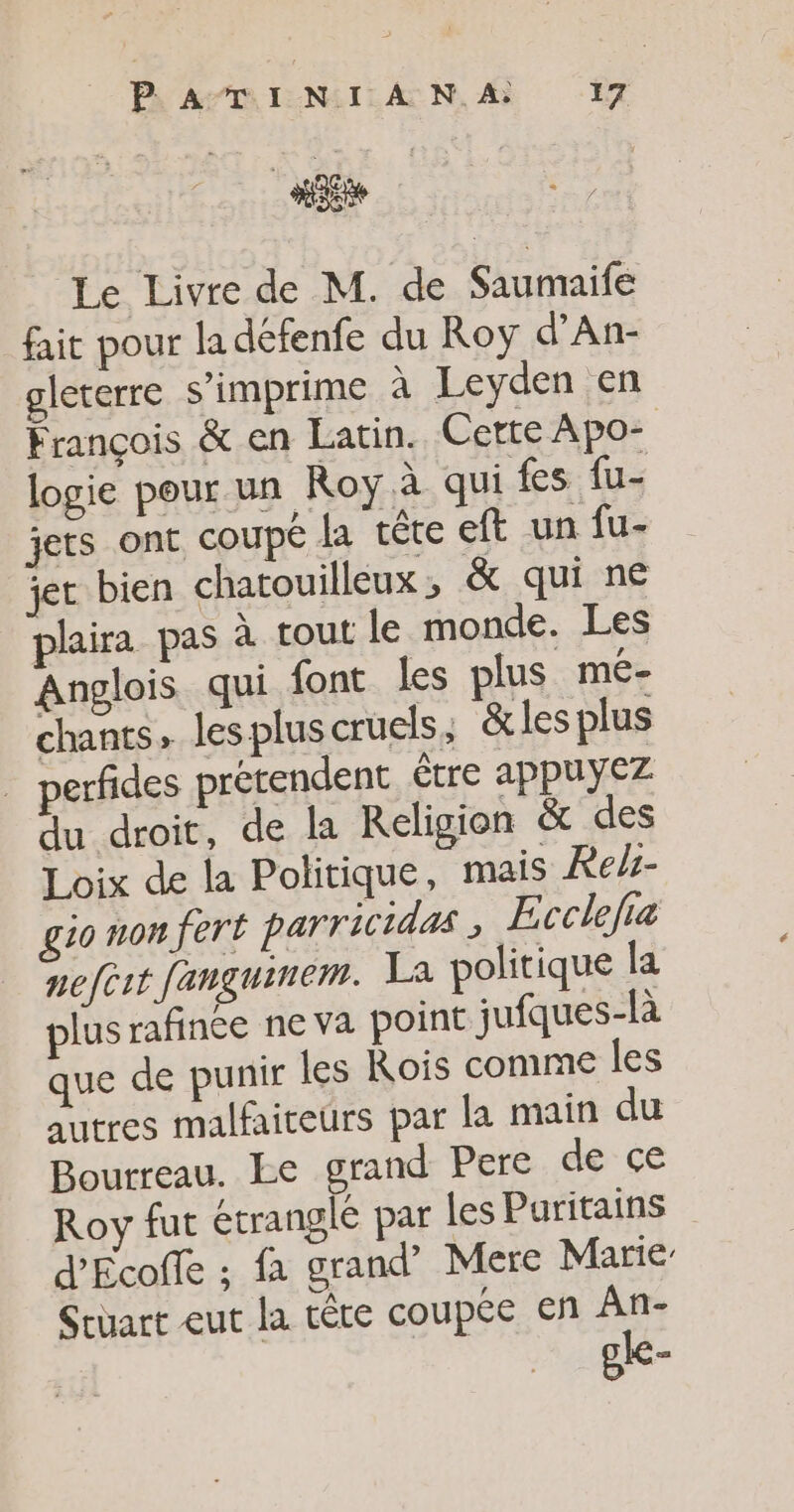 PR APBINILAN, À “ET Lo 2 Le Livre de M. de Saumaife fait pour la défenfe du Roy d'An- gleterre s’imprime à Leyden en François &amp; en Latin. Cette Apo- logie pour un Roy à qui fes fu- jets ont coupé la tête eft un fu- jet bien chatouilleux ; &amp; qui ne plaira pas à tout le monde. Les Anglois qui font les plus mé- chants, lespluscruels, &amp;les plus perfides prétendent être appuyez du droit, de la Religion &amp; des Loix de la Politique, mais Reh- gio non fert parricidas , Ecclefia nefert fanguinem. La politique la plus rafince ne va point jufques-là que de punir les Rois comme les autres malfaiteurs par la main du Bourreau. Le grand Pere de ce Roy fut étranglé par les Paritains d’'Ecoffe ; fa grand’ Mere Marie Sruart eut la tête coupée en An- gle-
