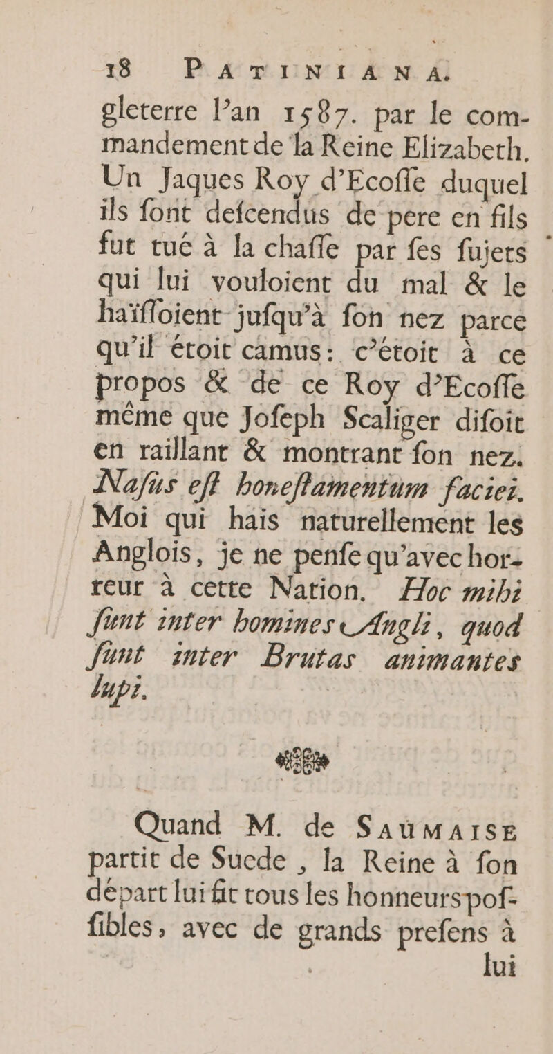 gleterre l’an 1587. par le com- mandement de la Reine Elizabeth. Un Jaques Roy d’Ecofe duquel ils font defcendus de pere en fils fut tué à la chafle par fes fujers | qui lui vouloient du mal &amp; le haïfloient jufqu’à fon nez parce qu’il étoit camus: c’étoit à ce propos &amp; de ce Roy d’Ecofe même que Jofeph Scaliger difoit en raillant &amp; montrant fon nez. Nafis eft boneflamentum facie:. Moi qui hais naturellement les Anglois, je ne penfe qu'avec hor- reur à cette Nation. oc mibi Junt inter bomines Angli, quod Junt inter Brutas animantes Jupe. SE Quand M. de SaumMaise partit de Suede , la Reine à fon départ lui fr tous les honneurspof: fibles, avec de grands re à | | ui