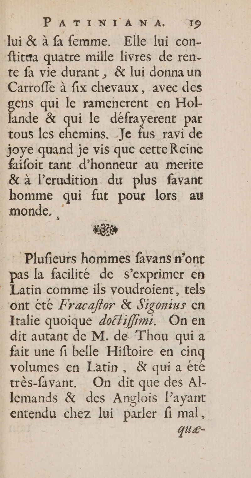 PATINTAMN A. (79 “Jui &amp; à fa femme. Elle lui con- fticwa quatre mille livres de ren- te fa vie durant, &amp; lui donnaun Carroffe à fix chevaux, avec des ens qui le ramenerent en Hol- Énde &amp; qui le défrayerent par tous les chemins. .Je fus ravi de joye quand je vis que cetteReine faifoit tant d'honneur au merite &amp; à l’erudition du plus favant homme qui fut pour lors au monde. Plufieurs hommes favans n’ont pas la facilité de s'exprimer en Latin comme ils voudroient, tels “ont Cte Fracaflor &amp; Sigonius en Italie quoique doéfiffimri. On en dit autant de M. de Thou qui a fait une fi belle Hiftoire en cinq volumes en Latin, &amp; qui a ete très-favant. On dit que des Al- lemands &amp; des Anglois l’ayant entendu chez lui parler fi mal, des quæ-