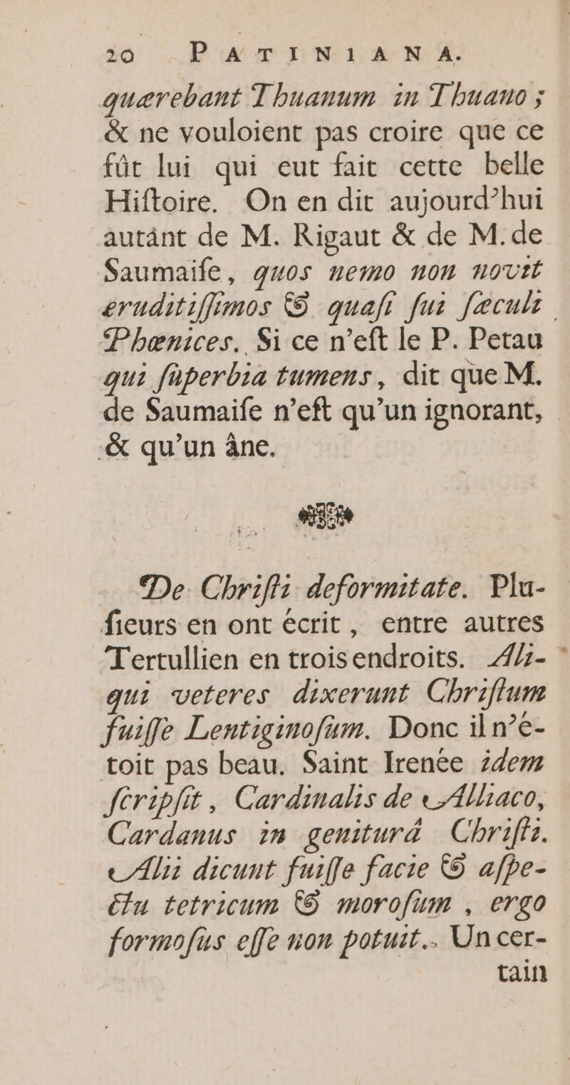quærebant Thuanum in Thuano ; &amp; ne vouloient pas croire que ce fût lui qui eut fait cette belle Hiftoire. On en dit aujourd’hui autänt de M. Rigaut &amp; de M.de Saumaife, guos nemo non novtt sruditiffimos © quafi fui Jeculs Phænices. Si ce n’eft le P. Petau qui faperbia tumens, dit que M. de Saumaife n’eft qu’un ignorant, -&amp; qu’un âne. Fe De. Chrifii deformitate. Plu- ficurs en ont écrit, entre autres T'ertullien en troisendroits. 4%- ” qui veteres dixerunt Chriflum fuife Lentiginofum. Donc iln’e- toit pas beau. Saint Irenée 24m fcripiit, Cardinalhis de Allaco, Cardanus in geniturä Chriffz. Ali dicunt fuiffe facie © afpe- tu tetricum © morofum , ergo formofus effe non potuit.…. Un cer- tain