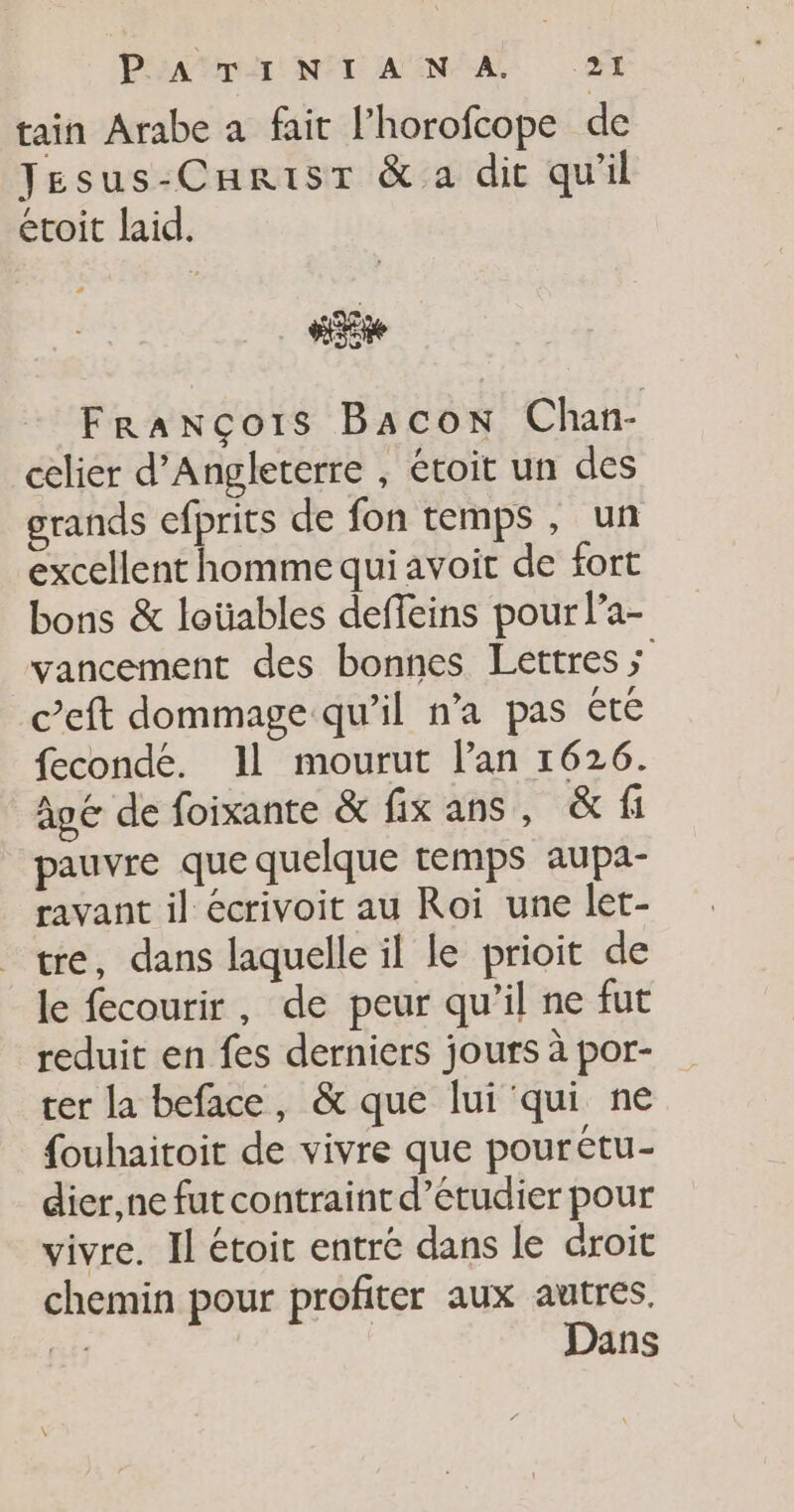 tain Arabe à fait l’horofcope de Jesus-Carisr &amp; a dit qu'il écoit laid. ae François Bacon Chan- celier d'Angleterre , étoit un des grands efprits de fon temps , un excellent homme qui avoit de fort bons &amp; loüables deffeins pour l’a- vancement des bonnes Lettres ; Ceft dommage qu’il n’a pas été fecondé. Il mourut lan 1626. âgé de foixante &amp; fixans, &amp; fi pauvre que quelque temps aupa- ravant il écrivoit au Roi une let- tre, dans laquelle il le prioit de le fecourir, de peur qu’il ne fut reduit en fes derniers jours à por- ter la beface, &amp; que lui qui ne fouhaitoit de vivre que pourétu- dier,ne fut contraint d’étudier pour vivre. Il étoit entré dans le droit chemin pour profiter aux autres. Fe Dans