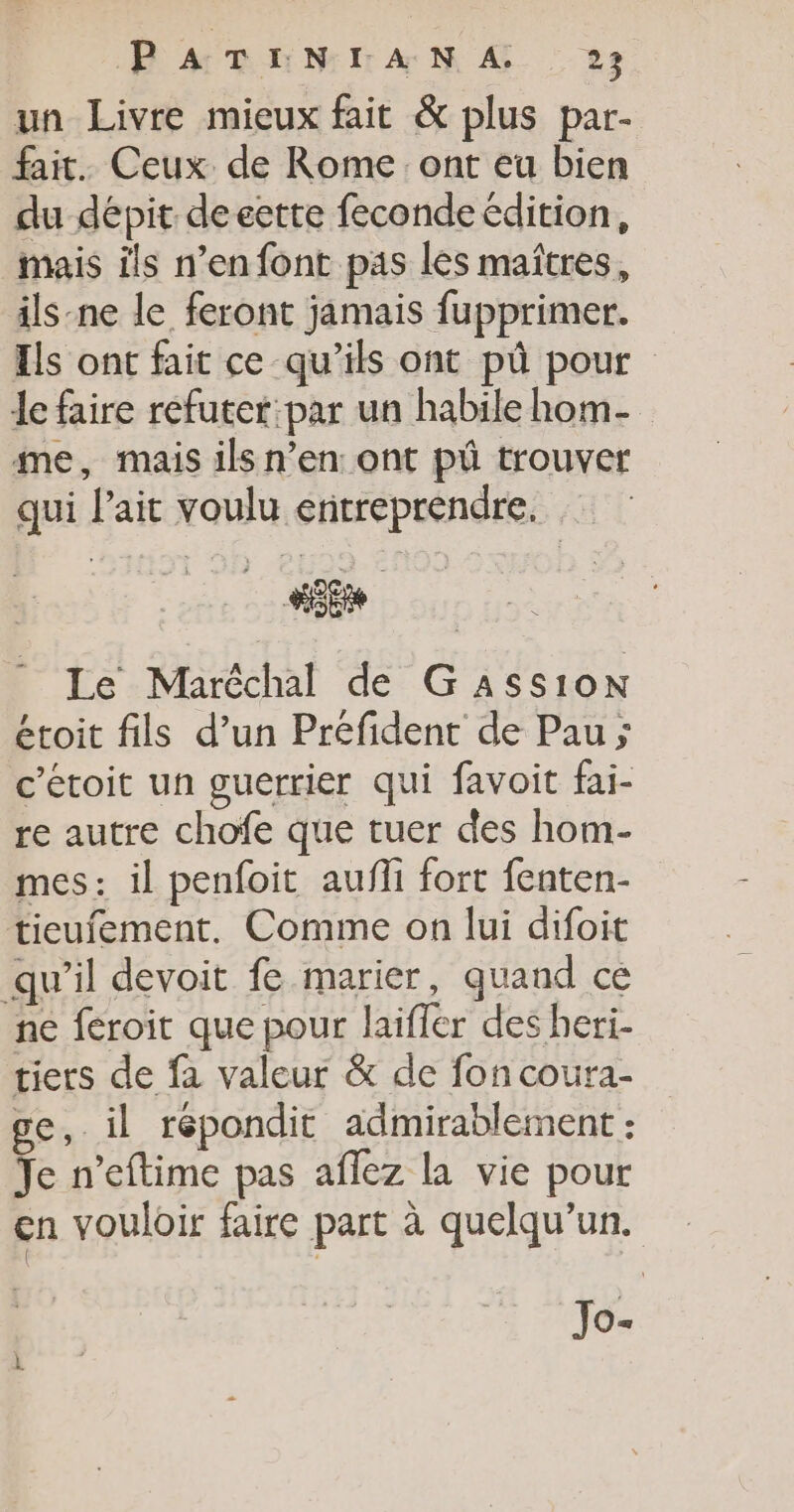un Livre mieux fait &amp; plus par- fait. Ceux de Rome ont eu bien du dépit de eerte feconde édition, mais îls n’en font pas les maîtres, ils-ne le feront jamais fupprimer. Ils ont fait ce qu’ils ont pû pour Je faire refuter:par un habile hom- me, mais ils n’en: ont pü trouver qui lait voulu entreprendre. Le Maréchal de G Ass10oN étoit fils d’un Préfident de Pau ; c’étoit un guerrier qui favoit fai- re autre chofe que tuer des hom- mes: il penfoit aufli fort fenten- tieufement. Comme on lui difoit qu’il devoit fe marier, quand ce ne féroit que pour laifler des heri- tiers de fa valeur &amp; de fon coura- ge, il répondit admirablement : Je n’eftime pas aflez la vie pour cn vouloir faire part à quelqu'un. Jo.