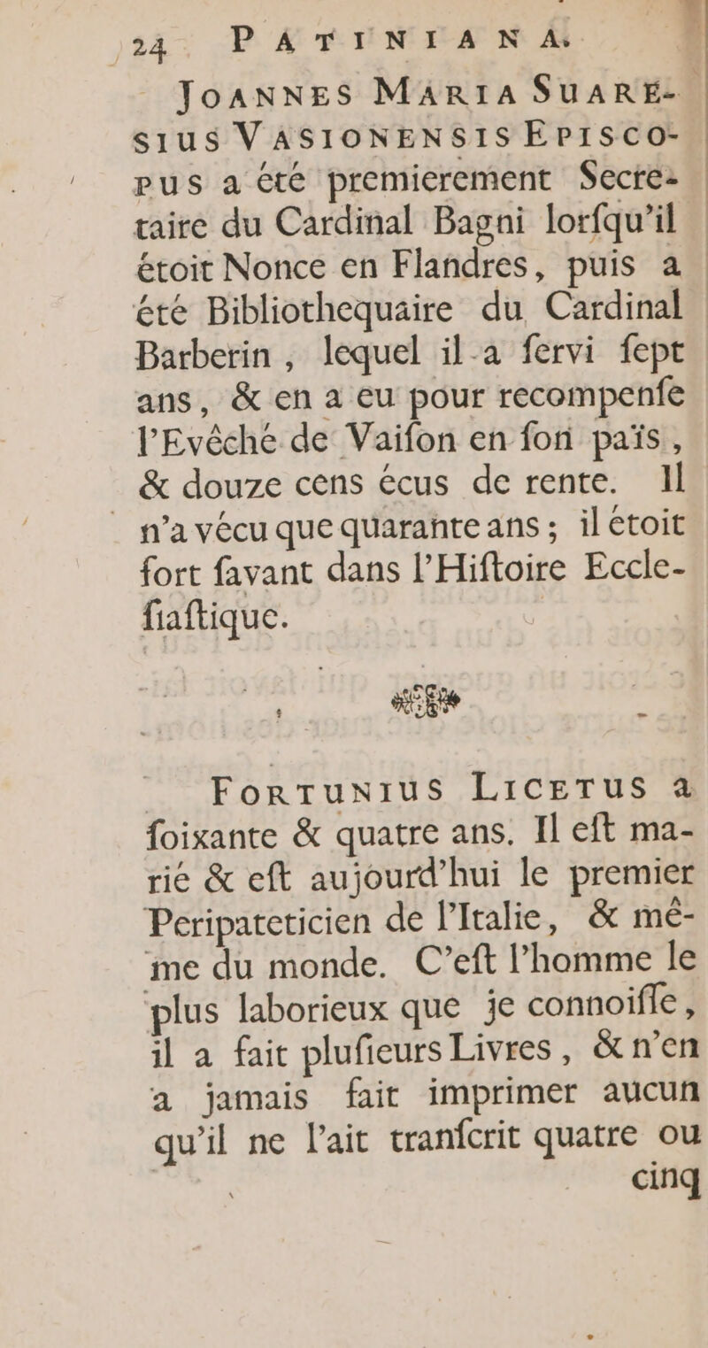 JoANNES MARIA SUARE-. sius VASIONENSIS EPISCo- pus a te premierement Secre: taire du Cardinal Bagni lorfqu’il étoit Nonce en Flandres, puis a. été Bibliothequaire du Cardinal Barberin , lequel il-a fervi fept ans, &amp; en a eu pour recompenfe l'Evêche de Vaifon en fon païs, &amp; douze cens écus de rente. IL | n’avécuquequaranteans ; il étoit fort favant dans l’Hiftoire Eccle- fiaftique. | ME De . _ ForTunius LiCETus à foixante &amp; quatre ans. Il eft ma- rie &amp; eft aujourd’hui le premier Peripateticien de l'Italie, &amp; mé- me du monde. C’eft l’homme le plus laborieux que je connoife, il a fait plufieurs Livres, &amp;n’en a jamais fair imprimer aucun qu’il ne l'ait tranfcrit quatre ou cinq