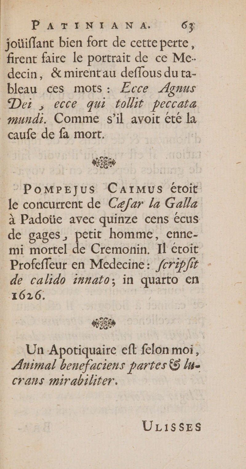 joüiflant bien fort de cette perte, firent faire le portrait de ce Me. decin, &amp;mirentau defflous du ta- bleau ces mots: Æcce Açnus Dei ; ecce qui toit peccata mmundi. Comme s’il avoit ete la caufe de fa mort. -PomMpPEejus CarMmus étoit Je concurrent de Czfar la Galla à Padoüe avec quinze cens écus de gages, petit homme, enne- mi mortel de Cremonin. Il etoit Profefleur en Medecine: /crpfit de calido innato; in quarto en 21626. Un -Apotiquaire eft felon moi, Animal benefaciens partes © lu- crans mirabiliter. UL1$SSES