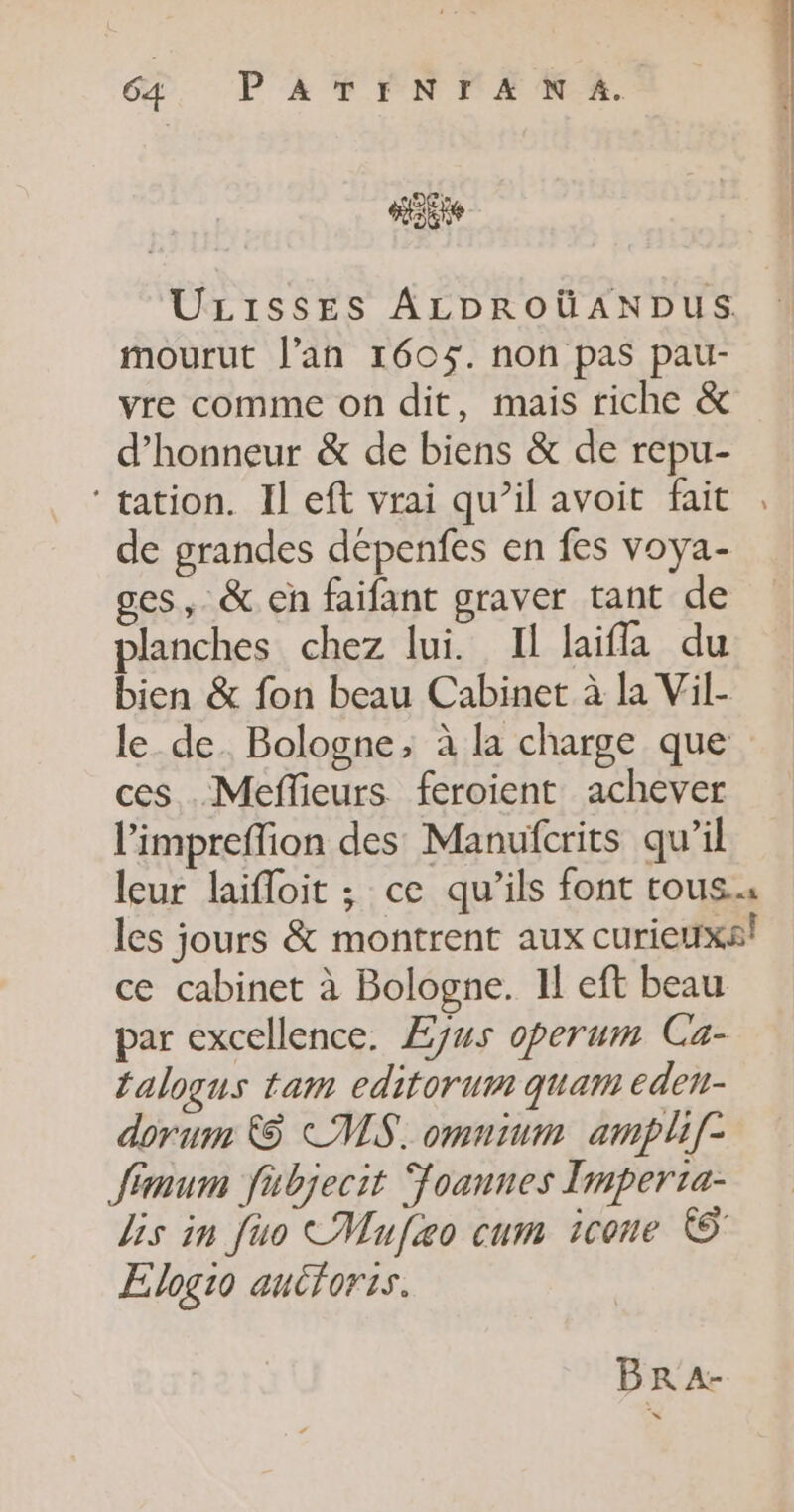 ULISSES ALDROUANDUS mourut l'an 160$. non pas pau- vre comme on dit, mais riche &amp; d'honneur &amp; de biens &amp; de repu- ‘tation. Il eft vrai qu’il avoit fait de grandes dépenfes en fes voya- ges, &amp; eh faifant graver tant de planches chez lui. Il laifla du ces .Meflieurs feroient achever l'impreflion des Manufcrits qu’il talogus tam editorum quam eden- dorum &amp; CMS. omnium ampli[- Jimum fabjecit foannes Imperta- Elogio autforis. Br A- ne.