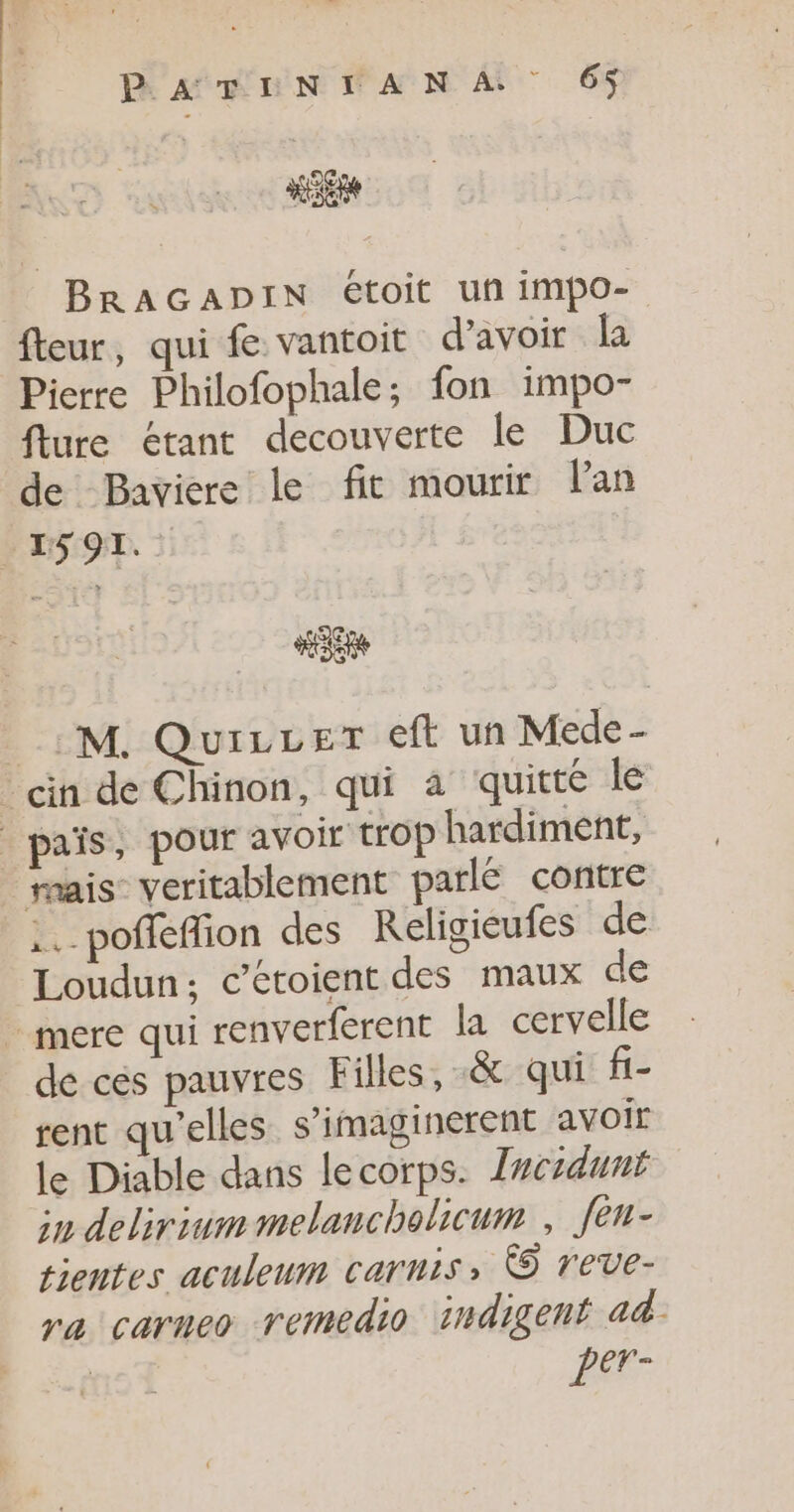 P'ATINTANA 6$ BRAGADIN étoit uñ impo- fteur, qui fe vantoit d’avoir la Pierre Philofophale; fon impo- flure étant decouverte le Duc de Baviere le fit mourir lan | ES91. 43e _:M. Quicrer eft un Mede- -cin de Chinon, qui à quitté le _païs, pour avoir trop hardiment, | rrais veritablement parlé contre .. poffeffion des Religieufes de Loudun; c’étoient des maux de mere qui renverferent la cervelle de ces pauvres Filles, .&amp; qui fi- rent qu'elles s’imaginerent avoir le Diable dans lecorps. Ircidunt in deliriummelancholicum , fen- tientes aculeum carnis © reve- ra carneo remedio indigent ad. per-