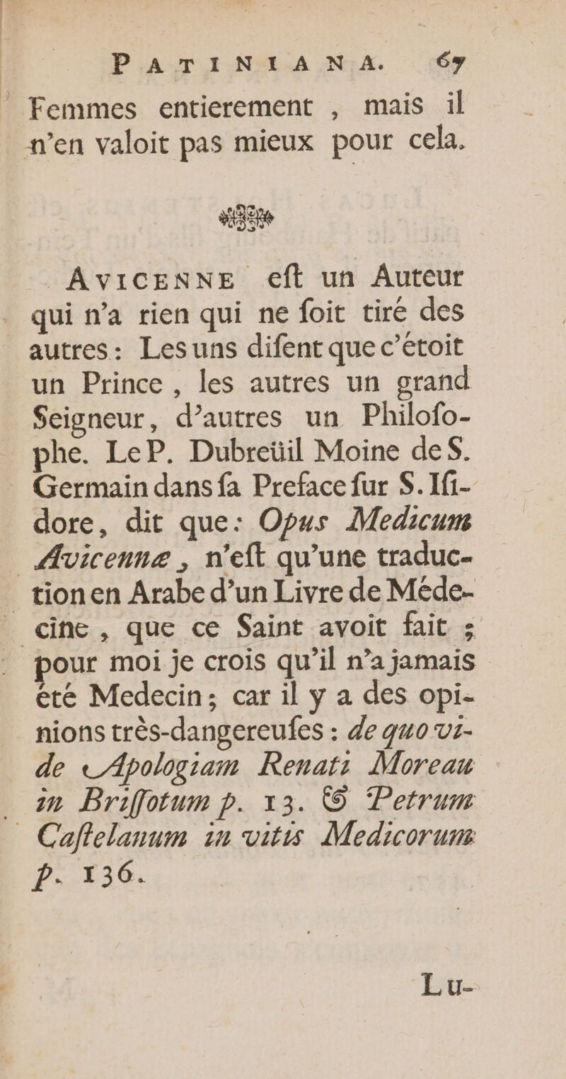 © Femmes entierement , mais il n’en valoit pas mieux pour cela. AVICENNE e€ft un Auteur qui n’a rien qui ne foit tiré des autres: Lesuns difent que c’étoit un Prince , les autres un grand Seigneur, d’autres un Philofo- phe. LeP. Dubreüil Moine des. Germain dans fa Preface fur S.If1- dore, dit que: Opus Medicum Avicennz , n’eft qu’une traduc- _ tionen Arabe d’un Livre de Méde- _ cine, que ce Saint avoit fait 5 pour moi je crois qu’il n’a jamais été Medecin; car il y a des opi- nions très-dangereufes : de quo ut- de tApologiam Renat: Moreau _ 2n Briffotum p. x3. © Petrum _ Caffelanum in vitis Medicorum D: 136. Lu-