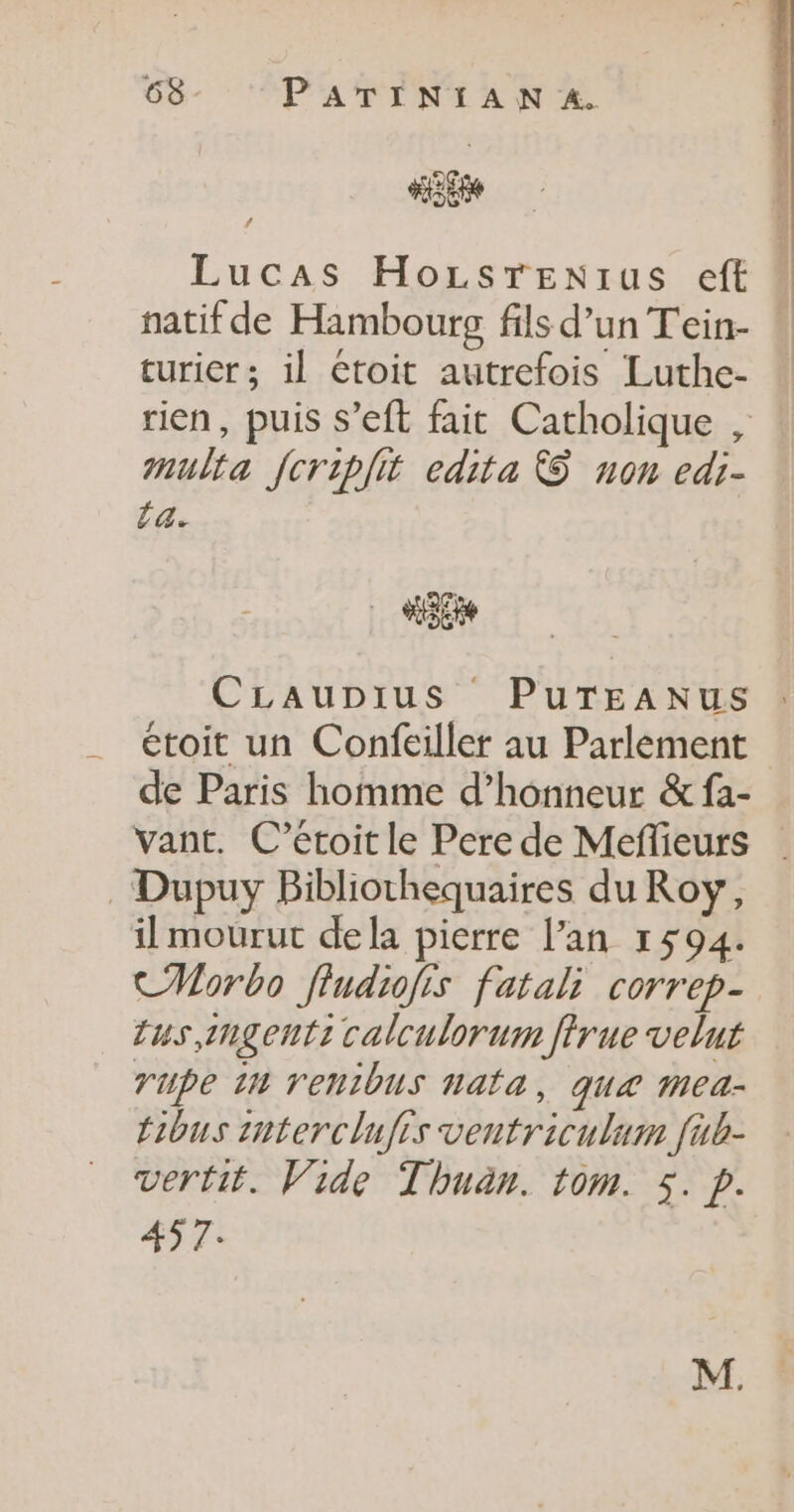 Hi Lucas HozsTEenIus eft natif de Hambourg fils d’un Tein- turier; il Ctoit autrefois Luthe- rien, puis S’eft fait Catholique , #nulta fcriplit edita &amp;S non edi- La. CLaupius PuTEANUS étoit un Confeiller au Parlement de Paris homme d’honneur &amp; fa- vant. C’étoit le Pere de Meflieurs Dupuy Bibliothequaires du Roy, il mourut dela pierre l’an 1594. CMorbo fludiofis fatali correp- tus,ingenti calculorum fîrue velut Tupe 14 renibus nata, que Mea- tibus interclufis ventriculum fub- vertit. Vide Thuan. tom. 5. p. 457.