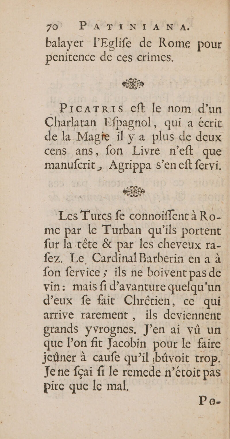 9) PHARES NM PAENP AL balayer l’Eglife de Rome pour : penitence de ces crimes. KE _PrcaTris eft le nom d’un Charlatan Efpagnol, qui a écrit de la Magie il y a plus de deux cens ans, fon Livre n’eft que manufcrit, Agrippa s’en eft fervi. Les Turcs fe connoiffent à Ro- me par le Turban qu'ils portent fur la tête &amp; par les cheveux ra- fez. Le Cardinal Barberin en a à fon fervice ; ils ne boivent pas de vin: mais fi d’avanture aheR d'eux fe fait Chrétien, ce qui arrive rarement , ils deviennent grands yvrognes. J'en ai vû un que l’on fit Jacobin pour le faire jeûner à caufe qu’il bûvoit trop. Je ne fçai fi le remede n’étoit pas pire que le mal, | Pe-.