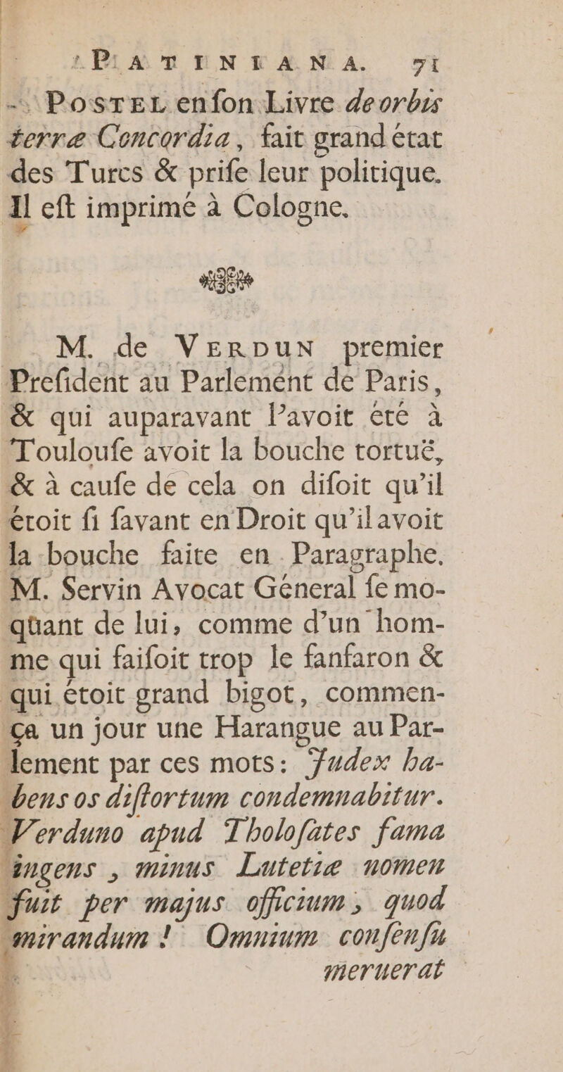 LPiAMTENTANA wi - Postez enfon Livre deorbis terre Concordia, fait grand état des Turcs &amp; prife leur politique. Il eft imprimé à Cologne. M. de VERDuN premier Prefident au Parlement de Paris, &amp; qui auparavant lavoit €te à T'ouloufe avoit la bouche tortué, &amp; à caufe de cela on difoit qu’il éroit fi favant en Droit qu’ilavoit la bouche faite en Paragraphe. M. Servin Avocat General fe mo- qüant de lui, comme d’un hom- me qui faifoit trop le fanfaron &amp; qui étoit grand bigot, commen- ca un jour une Harangue au Par- lement par ces mots: Ywdex ha- bens os diflortum condemnabitur. Verduno apud Tholofates fama “inçens , mninus Luftetiæ nomen Just per majus officium, quod mirandum ! Omnium confenfu 4 merueral ? 2 F.