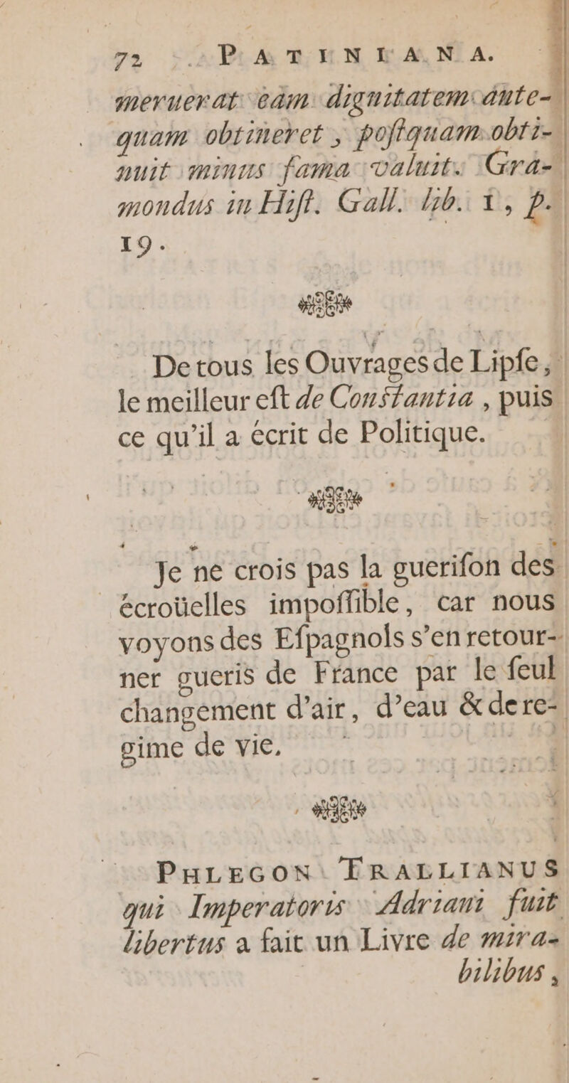 meruerat cèm diguitatem:dute-\ quam obtineret ; pofiquam:obri-s auit minus fama valuits Gras mondus in Hifi. Gall. Ib. À, pe 19. | HER De tous les Ouvrages de Lipfe, | le meilleur eft de Conffantia , puis ce qu’il a écrit de Politique. Je ne crois pas la guerifon des écroüelles impoñfible, car nous voyons des Efpagnols s’en retour= ner gueris de France par le feul changement d’air, d’eau &amp;dere, gime de vie. | PHLEGON FRALLIANUS qui Imperatoris Adriant fuit Libertus a fait un Livre de mras bilibus ,