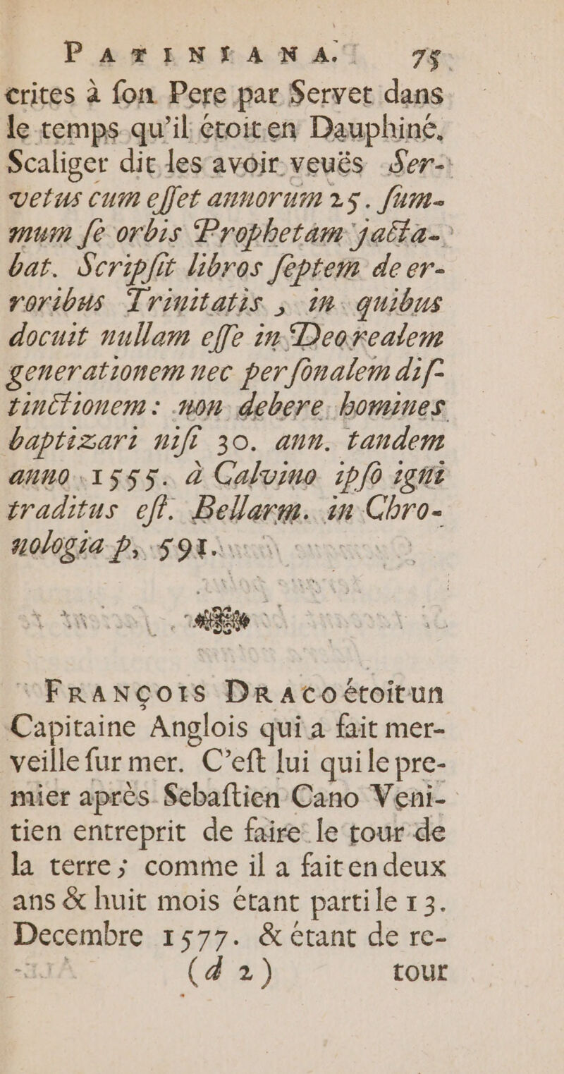 PARENEAN AT 7%: crites à fon Pere par Servet dans le temps qu’il étoiten Dauphiné, Scaliger dit les avoir veués Ser-: vertus Cum effet annoruim 25. fum- mu fe orbis Prophetam jaita. bar. Scriplit hibros fèptem de er- roribus Trinitatis ; in: quibns docuit nullam effe in Deorealem generationem nec per fonalem dif tinctionem: non debere. hommes baptizart 770 30. ann. tandem anno 1555. à Galvimo 1p]0 1gt traditus eff. Beberm. 4 are a0/0g1a p, LÉLES “FRaANcots DraAtcoétoitun Capitaine Anglois qui a fait mer- veille fur mer. C’eft lui quile pre- mier après Sebaftien Cano Veni- tien entreprit de faire le tour de la terre; comme il a faiten deux ans &amp; huit mois étant partile 13. Decembre 1577. &amp; Ctant de re- | (a 2) tour