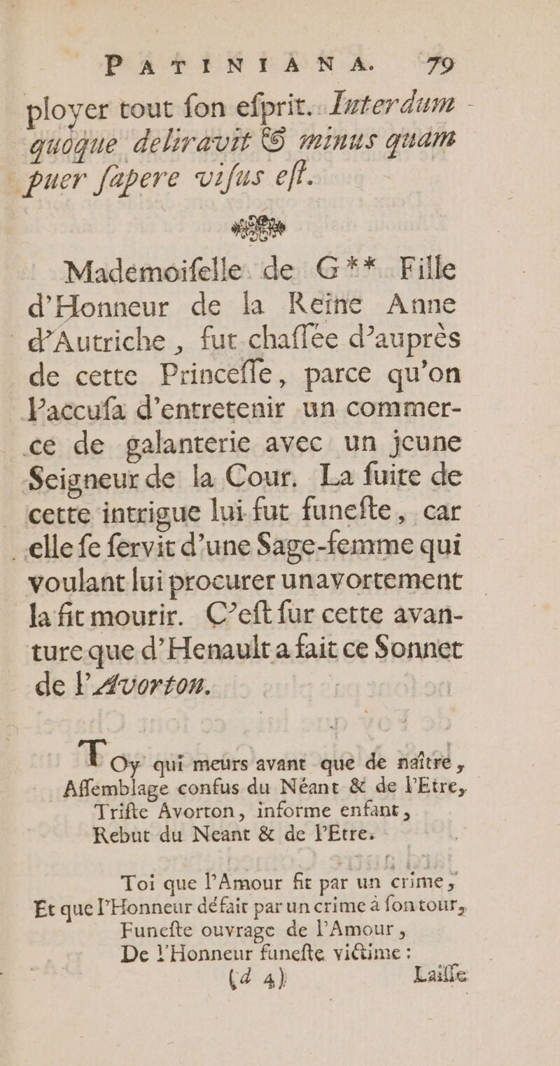 ployer tout fon efprit.. fvferdum - “quoque deliravit © minus quan _puer fapere vifus eff. Madémoifelle de G** Fille d'Honneur de la Reïne Anne d'Autriche , fut-chaffée d’auprès de cette Princefle, parce qu’on Paccufa d'entretenir un commer- cé de galanterie avec un jeune Seigneur de la Cour. La fuite de cette intrigue lui. fut funefte, car elle fe fervit d’une Sage-femme qui voulant lui procurer unavortement la fitmourir. C’eft fur cette avan- ture que d’Henaulr a fait ce Sonnet de l'Avorton. à Toy qui meurs avant que de naître, Affemblage confus du Néant &amp; de Etre, Trifte Avorton, informe enfant, KRebut du Neant &amp; de PEtre. Toi que l'Amour fit par un crime, Et que l’Honneur défair par un crime à fontour, Funefte ouvrage de l'Amour, De }’Honneur funefte viétime : Çd 4) Lailfe