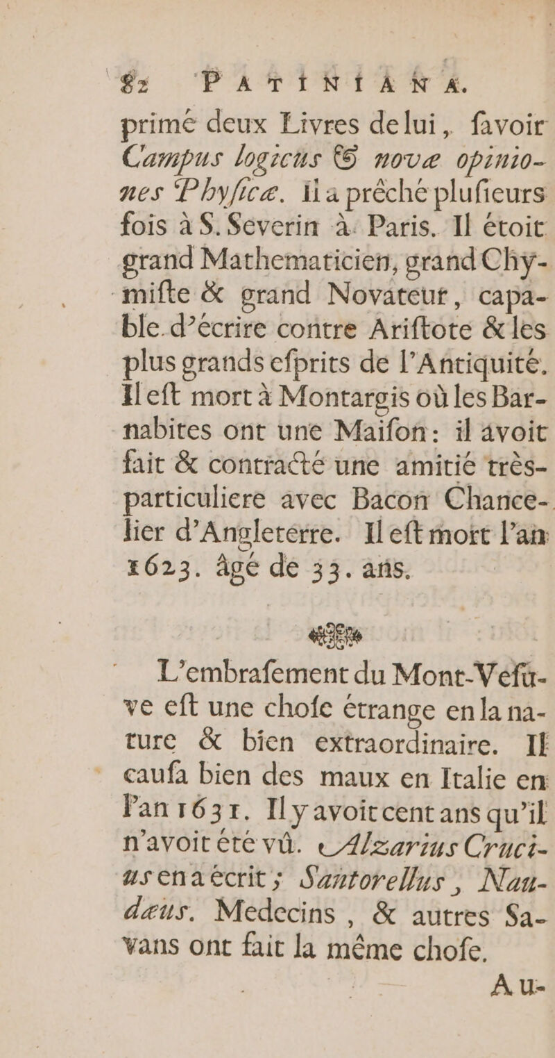 ‘$s PaATINIANXA. primé deux Livres delui, favoir Campus logicus © novæ opinio- nes Phyficæ. Ha prêche plufieurs fois à $. Severin à: Paris. Il étoit grand Mathematicien, grand Chyÿ- mifte &amp; grand Novateut, capa- ble d’écrire contre Ariftote &amp;les plus grands efprits de l’Antiquite. Heft mort à Montargis où les Bar- nabites ont une Maïfon: il avoit fait &amp; contracté une amitié très- particuliere avec Bacon Chance- lier d'Angleterre. Ileft mort l'an 1623. âgé de 33. ans. te L’embrafement du Mont-Véfi- ve cft une chofe étrange en la na- ture &amp; bien extraordinaire. Il caufa bien des maux en Italie en: Pan 1637. Il yavoitcentans qu’il n'avoitéte vû. € /zarius Cruci- usenaécrit; Sastorellus, Nau- deus. Médecins, &amp; autres Sa- Vans ont fait la même chofe. Au-