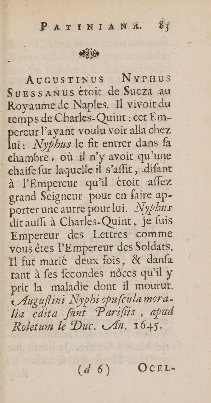 PATINIANA 67 AuGusTiNUus NvyPpaus SyEssANUS €toit de $Sueza au Royaumede Naples. Il vivoit du _remps de Charles-Quint : cet Em- pereur l’ayant voulu voir alla chez lui: Nyphus le fit entrer dans fa chambre, où il n’y avoit qu'une chaife fur laquelle il s’affir , .difant à l'Empereur qu'il étoit affez grand Seigneur pour en faire ap- porteruneautre pour lui. pus ditaufi à Charles-Quint, je fuis Empereur des Lettres comme vous êtes l'Empereur des Soldars. Il fut marié deux fois, &amp; danfa tant à fes fecondes nôces qu’il y prit la maladie dont il mourut. AÆuguflini Nyphi cpufcula mora- bia cdita funt Parifiis, apud Roletum le Duc. LAn. 1645. (6er, Oci