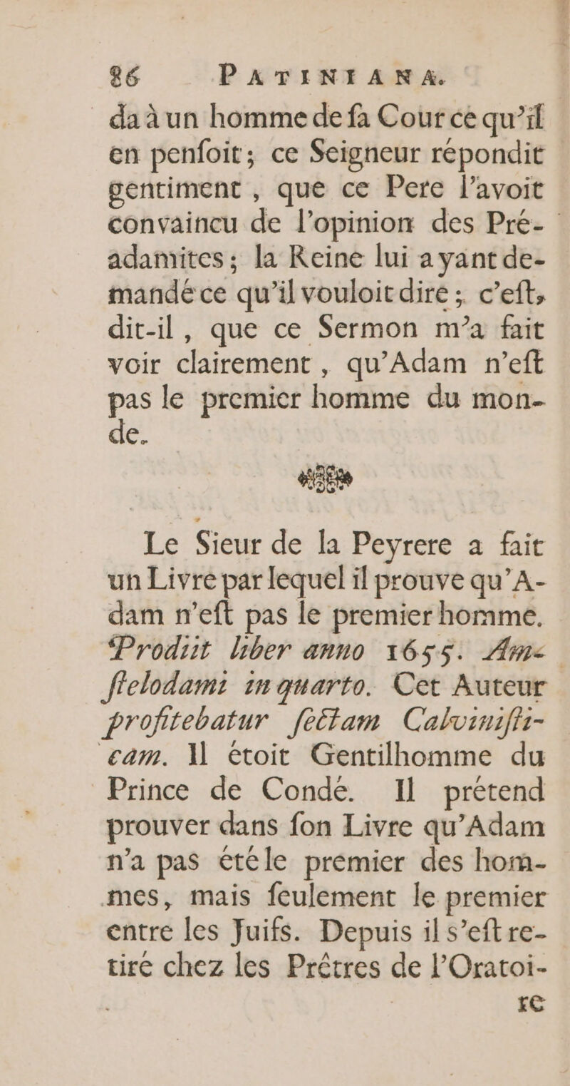 en penfoit; ce Seigneur répondit gentiment , que ce Pere l’avoit adamites ; la Reine lui ayant de- mandé ce qu’il vouloit dire ;. c’eft, dit-il, que ce Sermon m’a fait voir clairement, qu’Adam n’eft pas le premier homme du mon- de. #26 Le Sieur de la Peyrere a fait un Livre par lequel il prouve qu’A- dam n’eft pas le premier homme. fielodami in quarto. Cet Auteur profitebatur feétam Calvinifir- cam. 1] étoit Gentilhomme du Prince de Conde. Il prétend prouver dans fon Livre qu’Adam n’a pas étéle premier des hom- entre les Juifs. Depuis il s’eftre- tire chez les Prêtres de l’'Oratoi- re