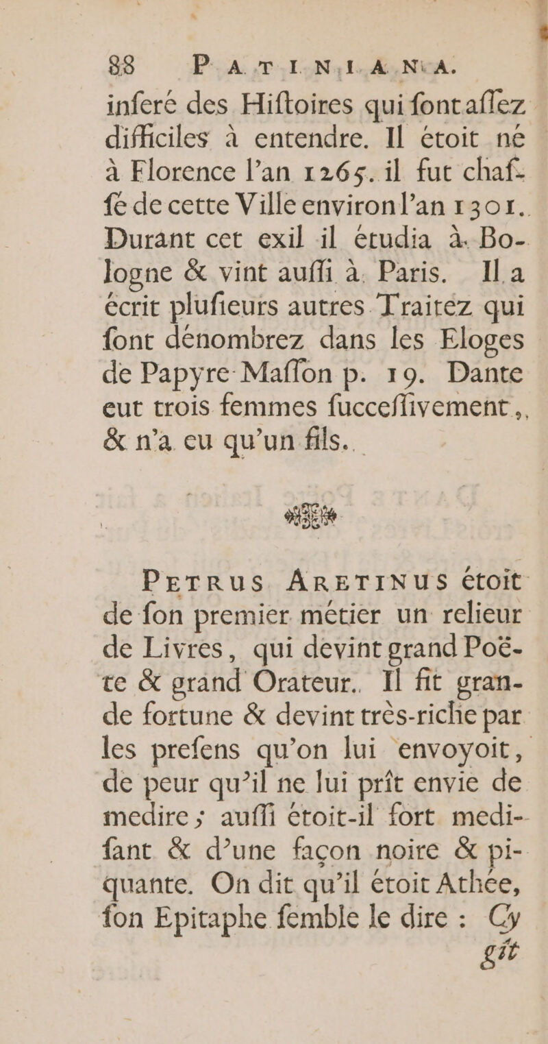 infere des Hiftoires qui fontaflez difficiles à entendre. Il étoit ne. à Florence l’an 1265. il fut chaf. {e de cette Ville environl’an 1301. Durant cet exil il etudia à. Bo- logne &amp; vint auffi à. Paris. Ila écrit plufieurs autres Traitez qui font dénombrez dans les Eloges de Papyre Maflon p. 19. Dante eut trois femmes fucceflivement.. &amp; n'a eu qu'un fils. PETRUS ARETINUS étoit de fon premier métier un relieur de Livres, qui devint grand Poë- te &amp; grand Orateur. Il fit gran- de fortune &amp; devint très-riche par les prefens qu’on lui envoyoit, de peur qu’il ne lui prît envie de medire &gt;; aufli étoit-il fort medi- fant &amp; d’une façon noire &amp; pi- quante. On dit qu’il étoit Athce, fon Epitaphe femble le dire : Cy gi