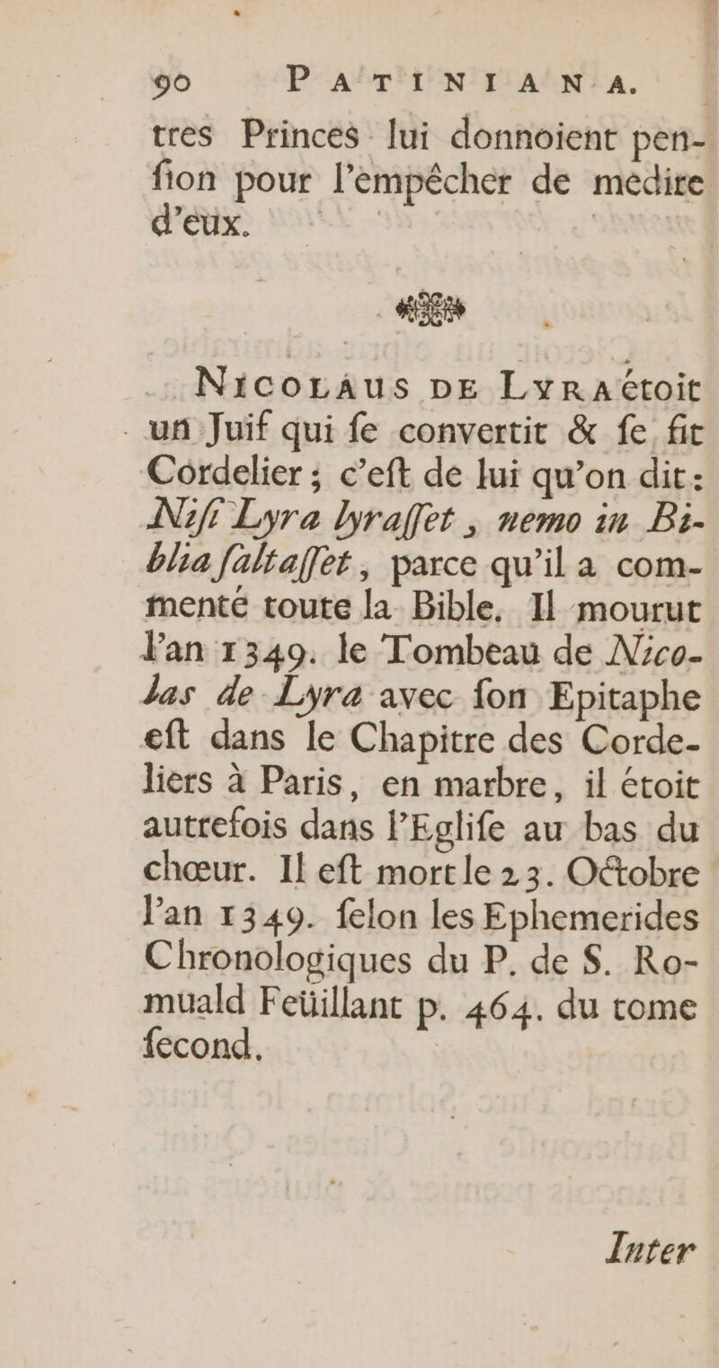 tres Princes lui donnoient pen- fion pour l'empêcher de médire Si: MES ES | Nicozaus pe Lyraétoit un Juif qui fe convertit &amp; fe fit Cordelier ; c’eft de lui qu’on dit: N1f Lyra lyraffet, nemo in Bi- blia faltaffet, parce qu’il a com- menté toute la Bible, Il mourut Fan 1349. le Tombeau de Nco- las de Lyra avec fon Epitaphe eft dans le Chapitre des Corde- liers à Paris, en marbre, il étoit autrefois dans PEglife au bas du chœur. Il eft mortle 2 3. Oétobre : lan 1349. felon les Ephemerides Chronologiques du P. de S. Ro- muald Feüillant p. 464. du tome fecond, | Inter