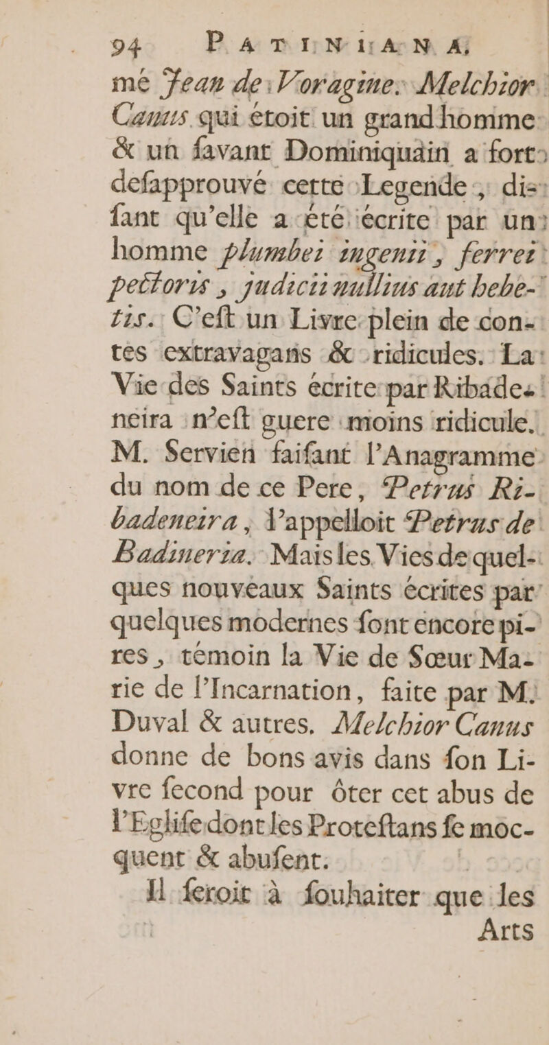 Cansis qui toit un grand homme: &amp; un favant Dominiquain a fort» defapprouvé certe Legende: di: fant qu’elle a-£té écrite par un: homme f/wmbez: ingenii, ferres pettoris ; qudiciiwullius aut bebe- 115. C’eft un Livre plein de con- tes extravagaris &amp; ridicules. La: Vie-des Saints ecrite:par Ribade: ! neira :n’eft guere moins ridicule. M. Servien faifant l’Anagramme du nom de ce Pere, Peftrus Ri- badeneira ; Vappelloit Petrus de Badineria. Maisles Vies de quel:: ques nouveaux Saints écrites par’ quelques modernes font encore pi res, témoin la Vie de Sœur Ma: rie de l’Incarnation, faite par M: Duval &amp; autres. Melchior Canus donne de bons avis dans fon Li- vre fecond pour ôter cet abus de l’Eglifedontles Proteftans fe moc- quent &amp; abufent. . SÙS I froit à fouhaiter que les | Arts