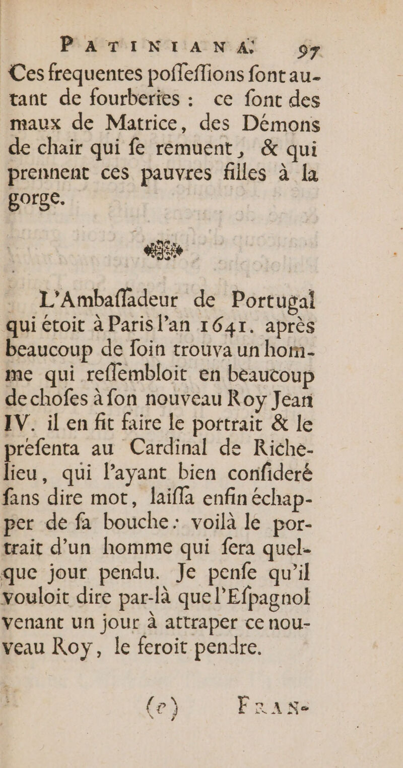 Ces frequentes pofleflions font au- tant de fourberies : ce font des maux de Matrice, des Démons de chair qui fe remuent, &amp; qui prennent ces pauvres filles à {a gorge. D: . L'Ambafladeur de Portugal qui étoit à Paris lan 1641. après beaucoup de foin trouva un hom- me qui reflembloit en beaucoup de chofes à fon nouveau Roy Jeari IV. il en fit faire le portrait &amp; le prefenta au Cardinal de Riche- lieu, qui Payant bien corfideré fans dire mot, laïifla enfin échap- per de fa bouche: voilà le por- trait d’un homme qui fera quel- que jour pendu. Je penfe qu’il vouloit dire par-là que l’Efpagnol Venant un jour à attraper ce nou- veau Roy, le feroit pendre.