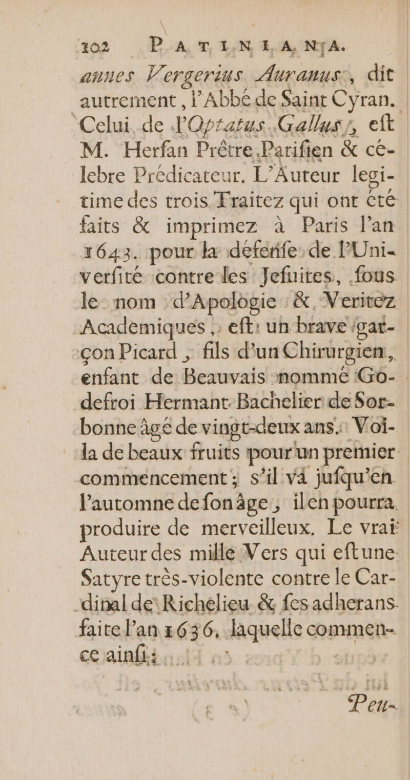 aunes Vergerius Auranus:, dit autrement , Abbé de Saint Cyran. ‘Celui, de J'Opratus. Gallus/, eft M. Herfan Prêtre. Parifien &amp; ce- lebre Prédicateur. L’Auteur lesi- time des trois Fraitez qui ont té faits &amp; imprimez à Paris lan 1643. pour k déferife de P'Uni- verfité contre les Jefuires, fous le nom d’Apologie :&amp;, Veritez Academiques ,: eft: un brave /gat- çon Picard ; fils d’un Chirurgien, enfant de Beauvais nomme Go- | defroi Hermant. Bachelier de Sor- bonne âge de vingt-deux ans: Voi- la de beaux fruits pourun premier commencement ; s’il v4 jufqu’en l'automne defonâge , ilen pourra. produire de merveilleux. Le vraf Auteur des millé Vers qui eftune. Satyre très-violente contre le Car- -dinal de Richelieu &amp; fes adherans: faite l'an 636, laquelle commen- ce ainf£i li à: PR Peu-