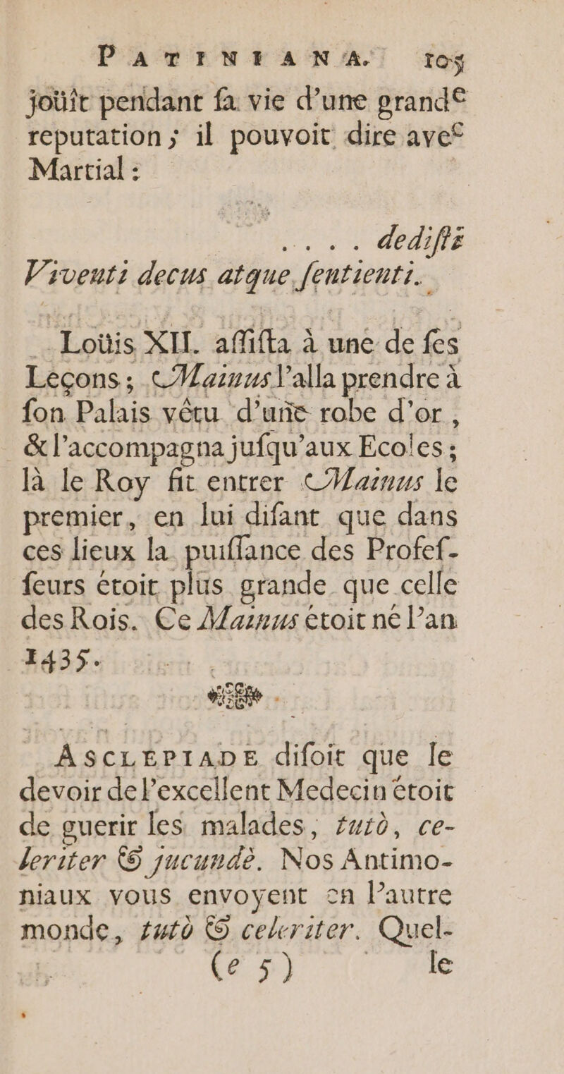 PATINHEAN'A ïo$ joüft pendant fa vie d’une pgrand€ réputation; il pouvoit dire ave Martial : | + + GEAR Viventi decus atque fentienti. Loüis XIL. affifta à une de fes Leçons ; CMaznns l’alla prendre à fon Palais vêtu d’uñc robe d’or, _&amp;l’accompagna jufqu'aux Ecoles ; à le Roy fit entrer CHasuus le premier, en lui difant que dans ces lieux la puiffance des Profef- feurs étoit plus grande que celle des Rois. Ce Masnus étoit ne l’an 1435. AScLEPIADE difoit que le devoir de l'excellent Medecin étoit de guerir les malades, #wid, ce- leriter 5 jucundè. Nos Antimo- niaux vous envoyent cn l’autre monde, futo © cekriter. Quel- | Enr [TR