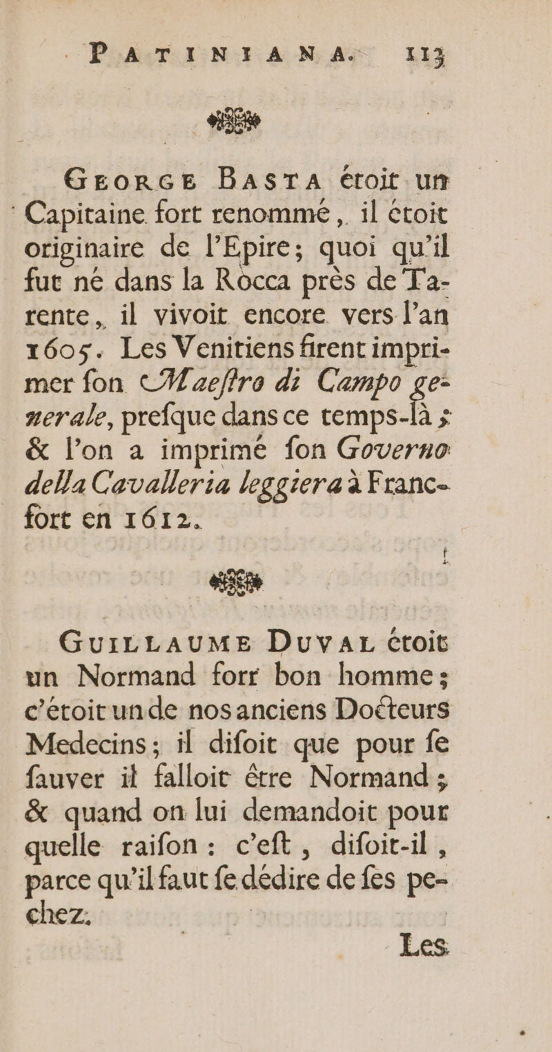 AE GEorGE BASTA étroit un : Capitaine fort renomme ,. il toit originaire de l’Epire; quoi qu’il fut né dans la Rocca près de Ta- rente, il vivoit encore vers l’an 1605. Les Venitiens firent impri- mer fon CM aeftro di Campo ge: aerale, prefque dans ce énbefs ; &amp; l’on a imprimé fon Governo della Cavalleria leggiera à Franc- fort en 1612. GuiLLAUME DuYyaAL croit un Normand forr bon homme : c’etoitunde nos anciens Doéteurs Medecins; il difoit que pour fe fauver il falloit être Normand ; &amp; quand on lui demandoit pour quelle raifon: c’eft, difoit-il, parce qu’il faut fe dédire de fes pe- chez.