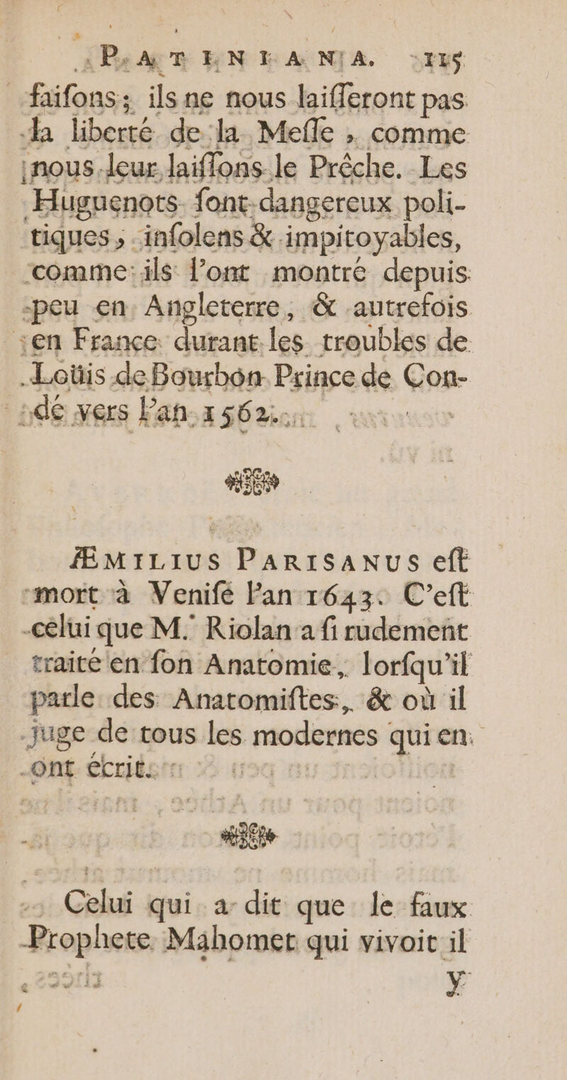 «PB. ART HN KA NIA :It$ _faifons ; ils ne nous laiferont pas a liberté dela. Mefle ; comme inous leur laiffons le Prêche. Les Huguenots. font: dangereux poli- tiques ; infolens &amp;. impiroyables, ‘comme: ils l’ont montré depuis. -peu en. Angleterre, &amp; autrefois sen France. durant les troubles de Loüis de Bourbon. Prince de Gage _:dé vers Pah.x 562::; HE ÆMILIUS PARISANUS eft mort à Venifé Fan 1643. C’eft celui que M. Riolan a fi rudement traité'en fon Anatomie, Jorfqu” il parle des Anatomiftes:, &amp; où il juge de tous les modernes quien: ont écrits | Celui + qui a dit que le faux Rrophere Mahomet qui vivoit il ” wi ji à y 4