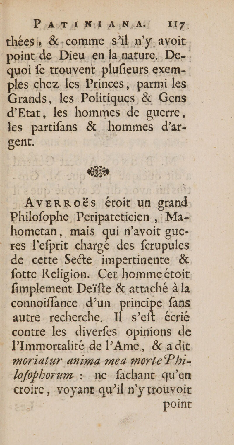 thées, &-comme s’il n’y avoit. point de Dieu en la nature. De- quoi fe trouvent plufieurs exem- ples chez les Princes, parmi les Grands, les Politiques & Gens d'Etat, les hommes de guerre, les partifans & hommes d’ar- gent. | “is …_ AVERROËS étoit un grand Philofophe Peripateticien ,: Ma- hometan, mais qui n’avoit gue- res l’efprit charge des fcrupules de cette Sette impertinente & fotte Religion. Cet hommeëtoit fimplement Deïfte & attaché à la connoïffance d’un principe fans autre recherche. Il s’eft écrie contre les diverfes opinions de lPImmortalité de l'Ame, & a dit moriatur anima mea morte L bi- lofophorum : ne fachant qu’en croire, voyant qu’il n’y trouvoit A5 point