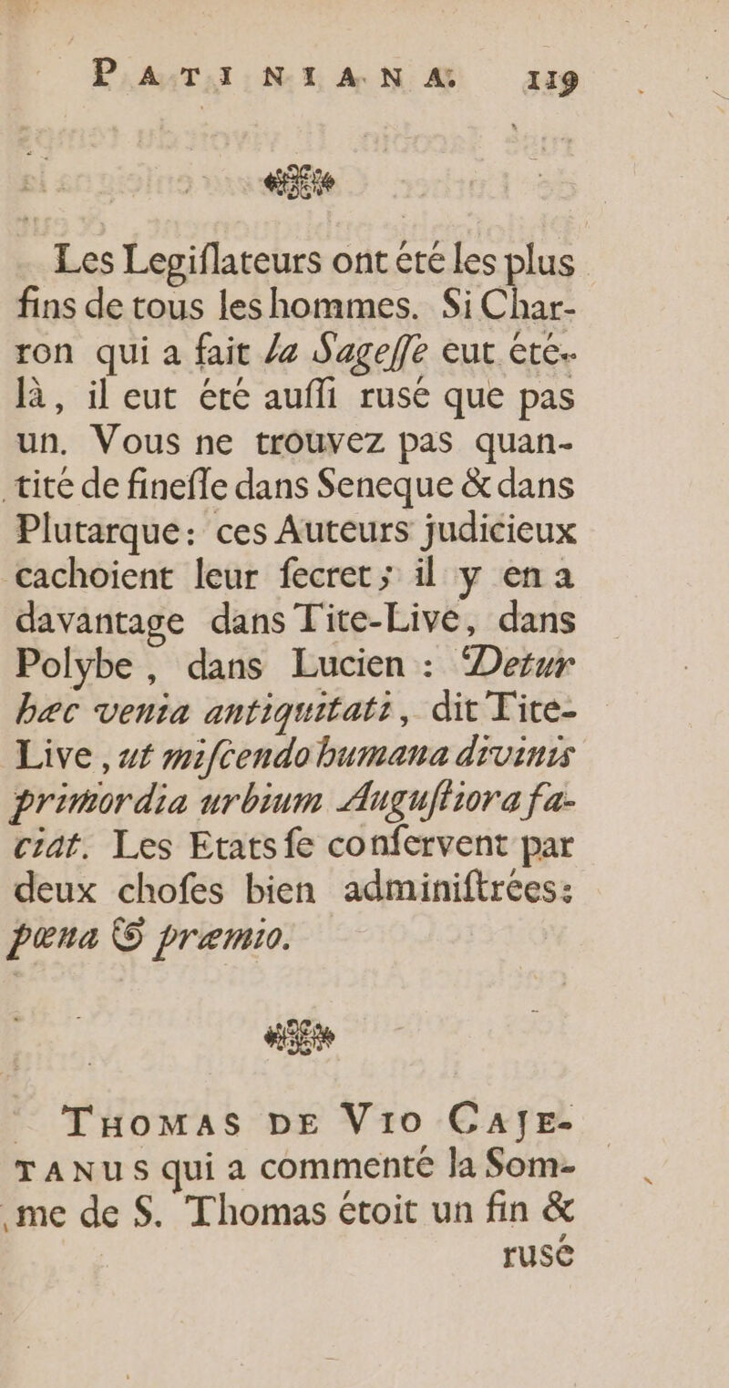 Eté Les Lepiflateurs ont été les plus fins de tous les hommes. Si Char- ron qui a fait Ja Sageffe eut ete. là, il eut étre aufli rusé que pas un. Vous ne trouvez pas quan- tite de fineffe dans Seneque &amp; dans Plutarque: ces Auteurs judicieux cachoient leur fecret; il y ena davantage dans Tite-Live, dans Polybe, dans Lucien : Derur bæc venia antiquitati, dit Tite- Live , st mifcendobumana divinis primordia urbinm Augufiiora fa- ciat. Les Etats fe confervent par deux chofes bien adminiftrées: paœna © præemio. #3 : Tomas DE Vio CAJE- TANUSquia commente Ja Som- me de $. Thomas étoit un fin &amp; ruse