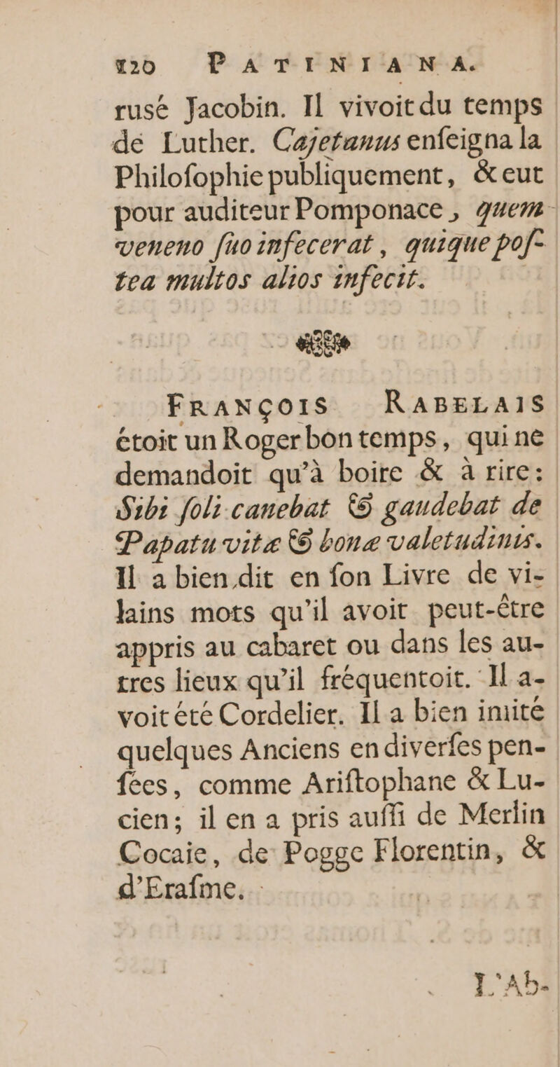 20 P ATINTIA NA. rusé Jacobin. Il vivoit du temps de Luther. Caefanus enfeigna la Philofophie publiquement, &amp;eut pour auditeur Pomponace, g4em veneno fuoinfecerat, quique pof- tea multos alios infectt. «Es FRANÇOIS RABELAIS étoit unRogerbontemps, quine demandoit qu’à boire &amp; à rire: Sibi foli canebat © gandebat de Papatu vite 6 bone valetudinis. Il a bien dit en fon Livre de vi- fains mots qu'il avoit peut-être appris au cabaret ou dans les au- tres lieux qu’il fréquentoit. Il a- voitété Cordelier. Il a bien imite quelques Anciens endiverfes pen- fées, comme Ariftophane &amp; Lu- cien; ilen a pris auffi de Merlin Cocaie, de Pogge Florentin, &amp; d’'Erafme. | L'AB-