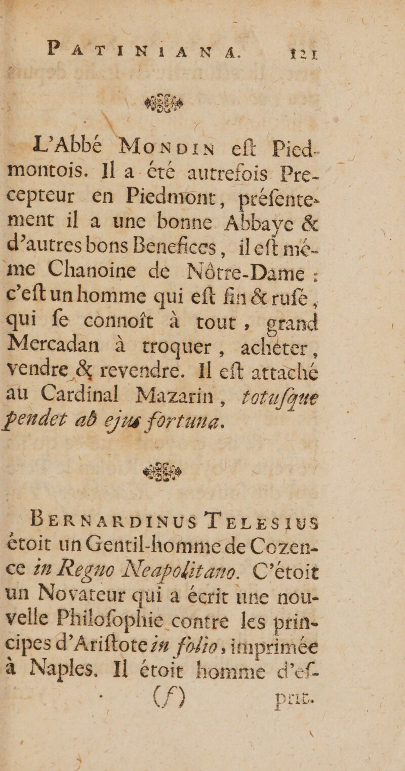 P'ATIN:1AN A. t21 4 «is | L’Abbé Monpix eft Picd. montois. Il a été autrefois Pre- cepteur en Piedmont, préfentes ment il a une bonne Abbaye &amp; d’autres bons Bencfices, ileft me me Chanoine de Nôtre-Dame : c’eftun homme qui eft fa&amp;rufe, qui fe connoît à tout, grand Mercadan à troquer , achéter, vendre &amp; revendre. Il eft attaché au Cardinal Mazarin, forufque bendet ab ejus fortune. EE BERNARDINUS TELESIUS étoit un Gentil-homme de Cozen- ce zn Regno Noapoditans. C’étoit un Novateur qui à écrit une nou- velle Philofophie contre les prin- cipes d’Ariftote is foie, imprimée a Naples. I] étoit homme def F) _ Pr. \