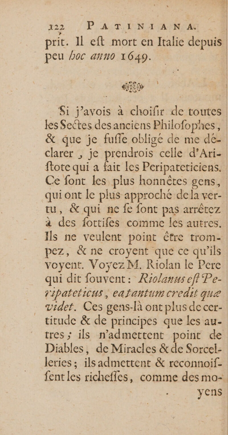 322 PAST LIEN TANIA prit. 11 eft mort en Italie depuis | _ peu Doc ann0 1649. | de | $i j'avois à choifir de toutes les Sectes des anciens Philofophes, &amp; que je fufle obligé de me de- clarer ; je prendrois celle d’Ari- ftote qui a fair Les Peripareticiens. Ce font les plus honnètes gens, qui ont le plus approche de la ver- tu, &amp; qui ne fe font pas arrêtez a des fottifes comme les autres. Ils ne veulent point être trom- pez, &amp; ne croyent que ce qu’ils voyent. Voyÿez M. Riolan le Pere qui dit fouvent: Rzolanus eft Pe- gipateticus, eafantumcredii que vider. Ces gens-là ont plus de cer- titude &amp; de principes que les au- tres ; ils n’admettent point de Diables, de Miracles &amp;de Sorcel- leries ; ils admettent &amp; reconnoif- fentles richefles, comme des mo-. yens