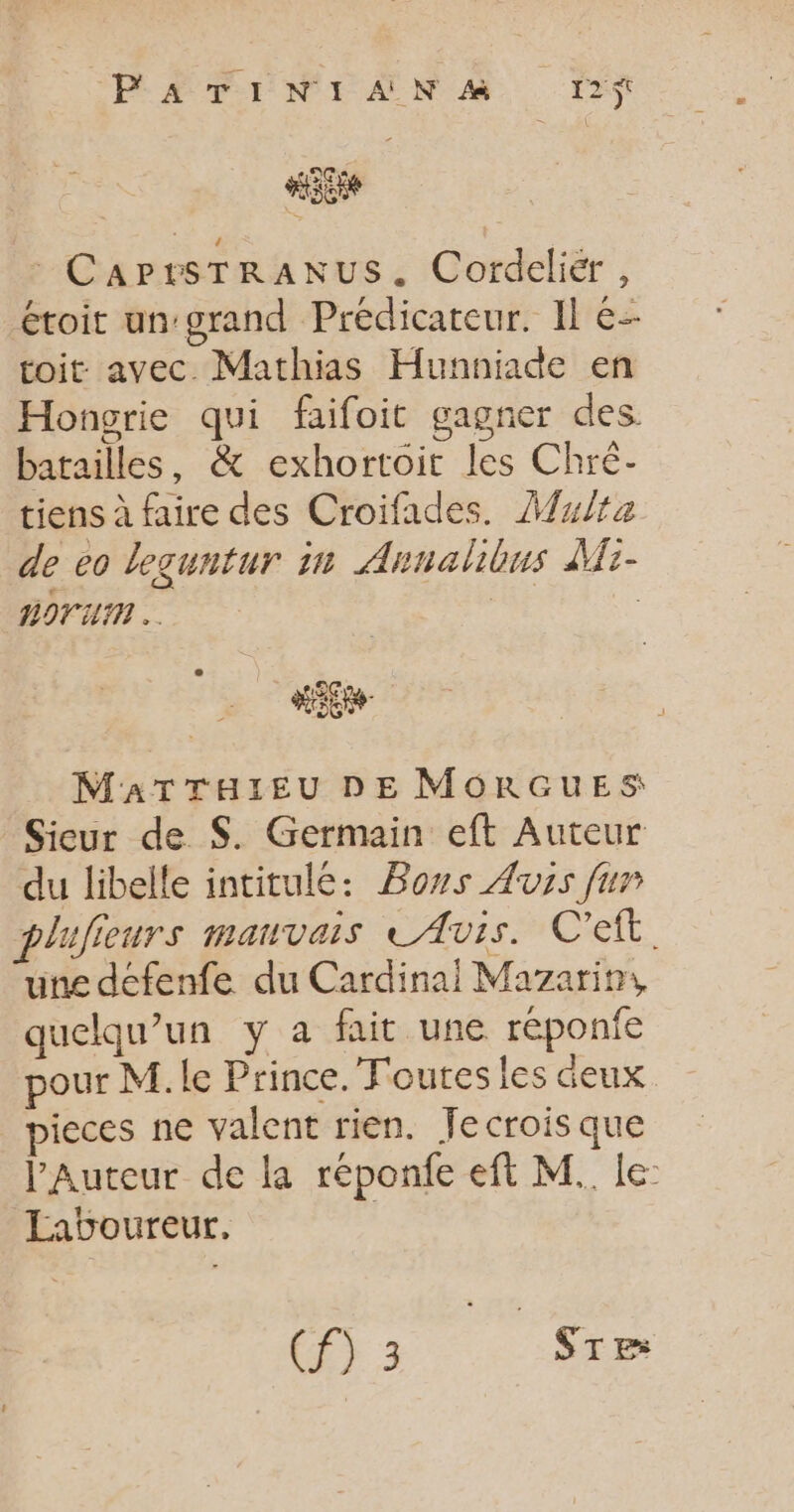 : CaPrtsTRANUS. Cordeliér , étoit un:grand Prédicateur. Il e- toit avec Mathias Hunniade en Hongrie qui faifoit gagner des. batailles, &amp; exhortoit les Chré- tiens à faire des Croifades. Multa de eo leguntur in Annalibus Mi- ROTUM | | MATTHIEU DE MORGUES Sieur de $. Germain eft Auteur du libelle intitulé: Bons Avis fur plujieurs mauvais LAvis. C'eit. une deéfenfe du Cardinai Mazarin, quelqu'un y a fait une réponfe pour M. le Prince. Toutes les deux pieces ne valent rien. Jecroisque l'Auteur de la réponfe eft M. le Laboureur. | (3 Sr»