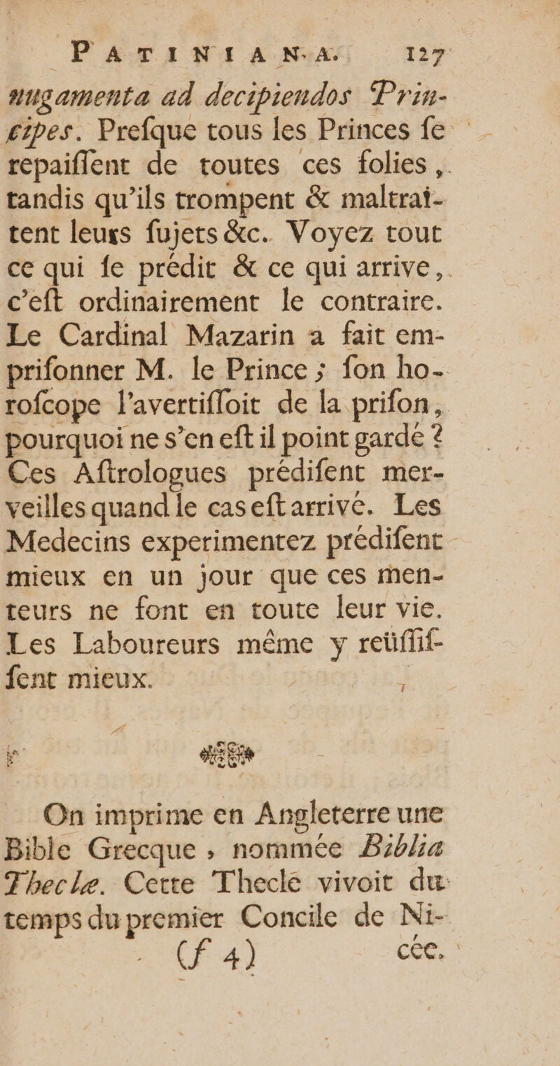 augamenta ad decipiendos Prin- £ipes. Prefque tous les Princes fe repaiflent de toutes ces folies ,. tandis qu’ils trompent &amp; maltrai- tent leugs fujets &amp;c. Voyez tout ce qui {e prédit &amp; ce qui arrive, c’eft ordinairement le contraire. Le Cardinal Mazarin a fait em- prifonner M. le Prince ; fon ho- rofcope l’avertifloit de la prifon, pourquoi ne s’en eft il point garde ? Ces Aftrologues prédifent mer- veilles quand le caseftarrive. Les Medecins experimentez prédifent micux en un Jour que ces meñ- teurs ne font en toute leur vie. Les Laboureurs même y reüffif- fent mieux. 3 PÉ » « F RE On imprime en Angleterre une Bible Grecque ; nommée B:6l4 Thecle. Cette Thecle vivoit du temps du premier Concile de Ni- CF 4) coRe”