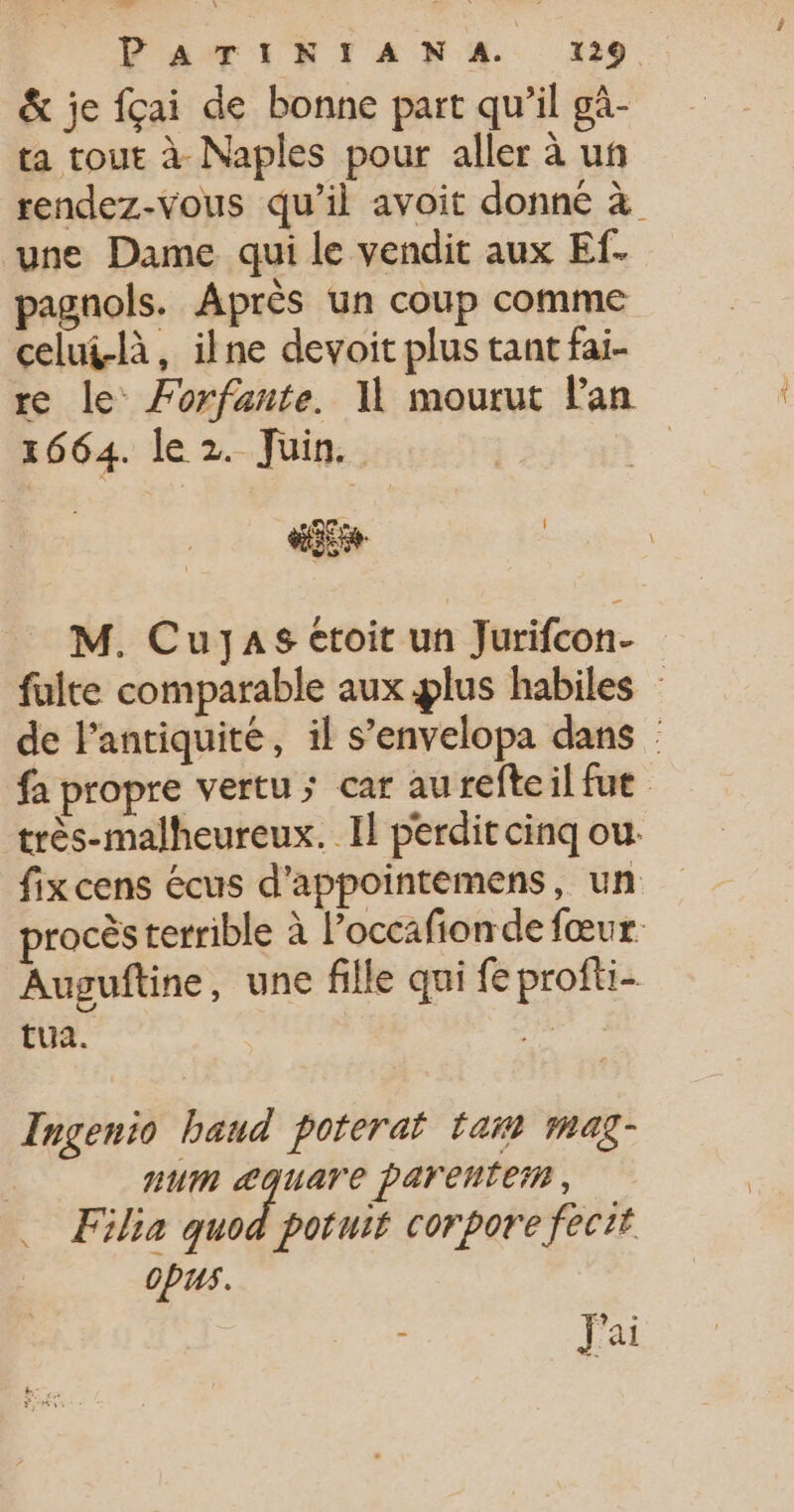 &amp; je fçai de bonne part qu’il gà- ta tout à Naples pour aller à uñ rendez-vous qu’il avoit donné à une Dame qui le vendit aux Ef. pagnols. Après un coup comme celui-là, ilne devoit plus tant fai- re le Forfante. 11 mourut Pan 1664. le 2. Juin. | CO M. CuJas ctoit un Jurifcon- fuite comparable aux lus habiles de l'antiquité, il s’envelopa dans fa propre vertu ; car aureftcil fut très-malheureux. Il perdit cinq ou: fix cens écus d'appointemens, un procès terrible à l’occafionde fœur. Auguftine, une fille qui feprofti- tua. sh Ingenio baud poteraf tant mag- num &lt;quare parentei, … Filia quod potuif corpore fecit OPUS. ; J'ai