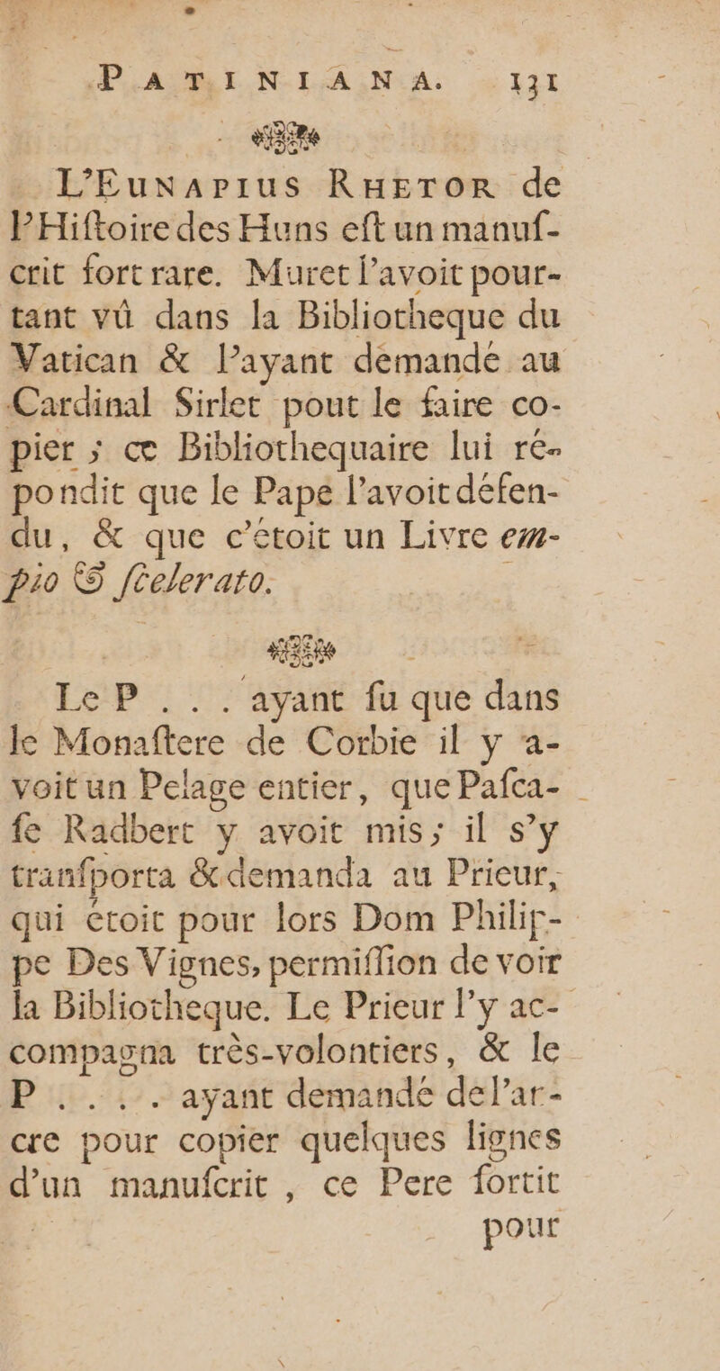 PHARE N-IA NA: à 421 aire | L’'Eunapius RuHEror de PHiftoire des Huns eft un manuf- crit fortrare. Muret avoit pour- tant vü dans la Bibliotheque du Vatican &amp; lPayant demande au Cardinal Sirlet pout le faire co- pier ; ce Bibliothequaire lui re- pondit que le Pape l’avoit défen- du, &amp; que c’etoit un Livre ew- Pi0 © féelerato. : : +R * Le P ... ayant fu que dans le Monaftere de Corbie il y a- voit un Pelage entier, que Pafca- fe Radbert y avoit mis; il s’y tranfporta &amp; demanda au Prieur, qui etoit pour lors Dom Philir- pe Des Vignes, permiflion de voir la Bibliotheque. Le Prieur ly ac- compasna très-volontiers, &amp; le ayant demande delar- cre pour copier quelques lignes d’un manufcrit , ce Pere fortit pour